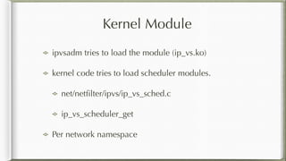 Kernel Module
ipvsadm tries to load the module (ip_vs.ko)
kernel code tries to load scheduler modules.
net/netﬁlter/ipvs/ip_vs_sched.c
ip_vs_scheduler_get
Per network namespace
 