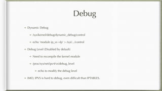 Debug
Dynamic Debug
/sys/kernel/debug/dynamic_debug/control
echo 'module ip_vs +fp' > /sys/.../control
Debug Level (Disabled by default)
Need to recompile the kernel module
/proc/sys/net/ipv4/vs/debug_level
echo to modify the debug level
IMO, IPVS is hard to debug, even difﬁcult than IPTABLES.
 