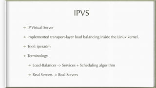 IPVS
IP Virtual Server
Implemented transport-layer load balancing inside the Linux kernel.
Tool: ipvsadm
Terminology
Load-Balancer -> Services + Scheduling algorithm
Real Servers -> Real Servers
 