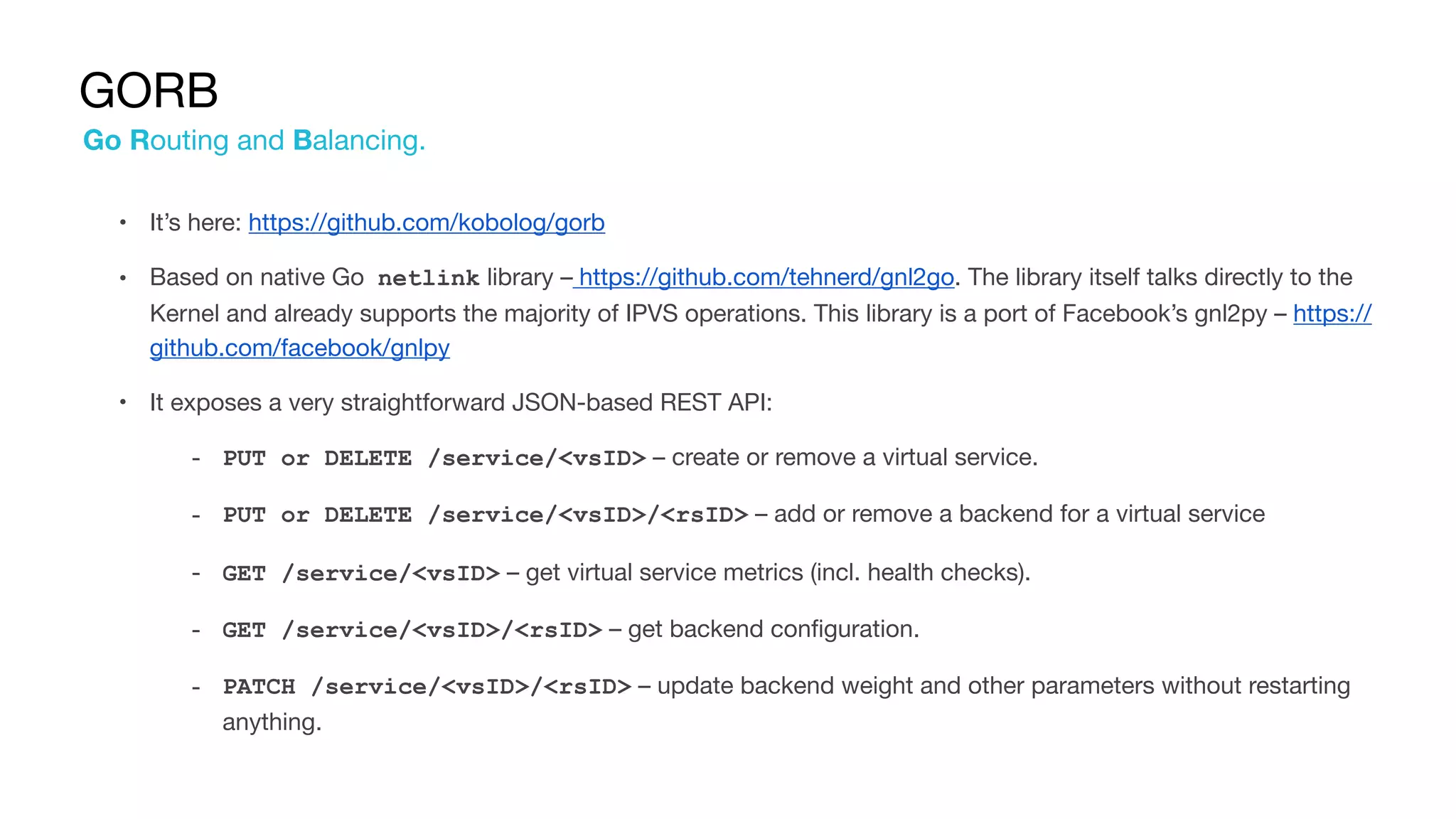 GORB
• It’s here: https://github.com/kobolog/gorb

• Based on native Go netlink library – https://github.com/tehnerd/gnl2go. The library itself talks directly to the
Kernel and already supports the majority of IPVS operations. This library is a port of Facebook’s gnl2py – https://
github.com/facebook/gnlpy

• It exposes a very straightforward JSON-based REST API:

‐ PUT or DELETE /service/<vsID> – create or remove a virtual service.

‐ PUT or DELETE /service/<vsID>/<rsID> – add or remove a backend for a virtual service

‐ GET /service/<vsID> – get virtual service metrics (incl. health checks).

‐ GET /service/<vsID>/<rsID> – get backend configuration.

‐ PATCH /service/<vsID>/<rsID> – update backend weight and other parameters without restarting
anything.
Go Routing and Balancing.
 
