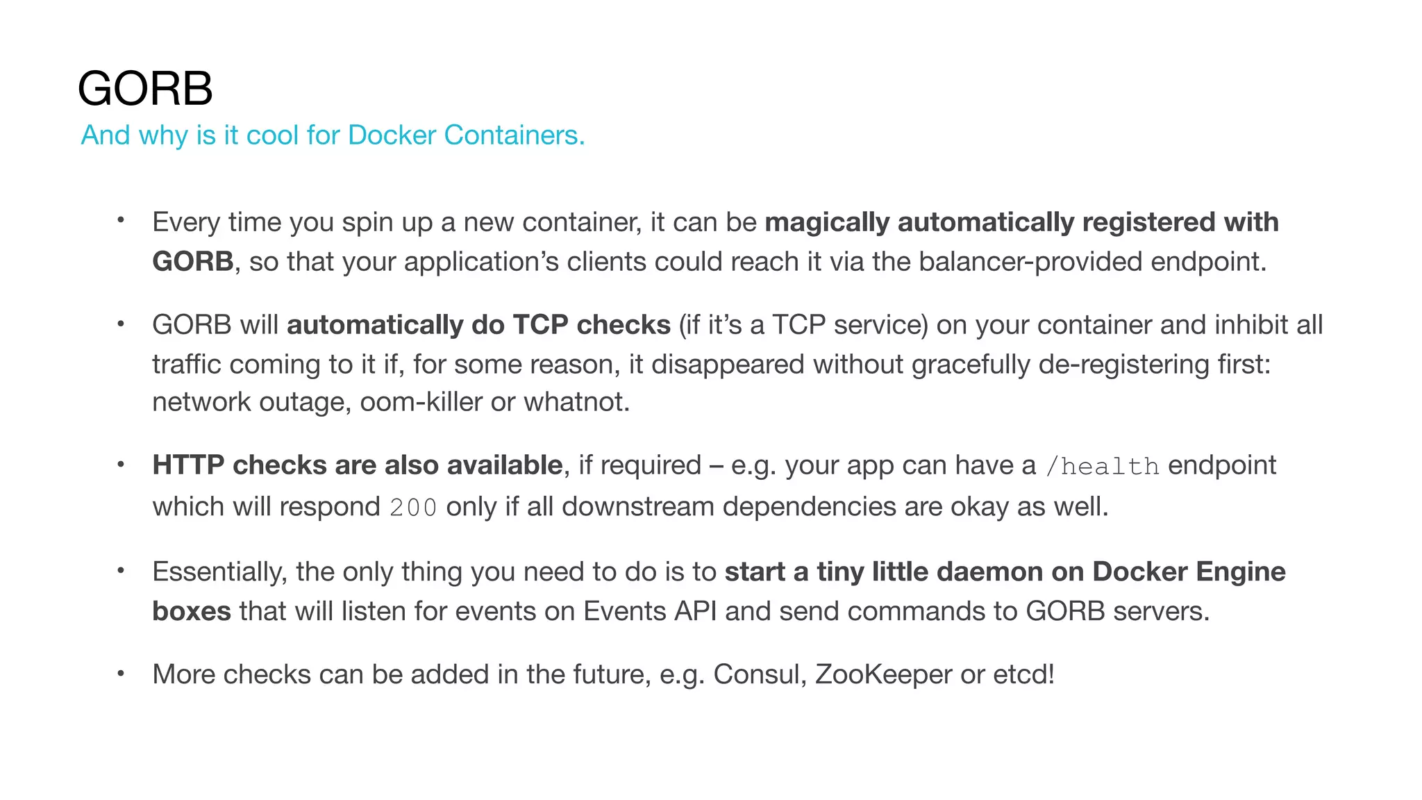 GORB
• Every time you spin up a new container, it can be magically automatically registered with
GORB, so that your application’s clients could reach it via the balancer-provided endpoint.

• GORB will automatically do TCP checks (if it’s a TCP service) on your container and inhibit all
traffic coming to it if, for some reason, it disappeared without gracefully de-registering first:
network outage, oom-killer or whatnot.

• HTTP checks are also available, if required – e.g. your app can have a /health endpoint
which will respond 200 only if all downstream dependencies are okay as well.

• Essentially, the only thing you need to do is to start a tiny little daemon on Docker Engine
boxes that will listen for events on Events API and send commands to GORB servers.

• More checks can be added in the future, e.g. Consul, ZooKeeper or etcd!
And why is it cool for Docker Containers.
 
