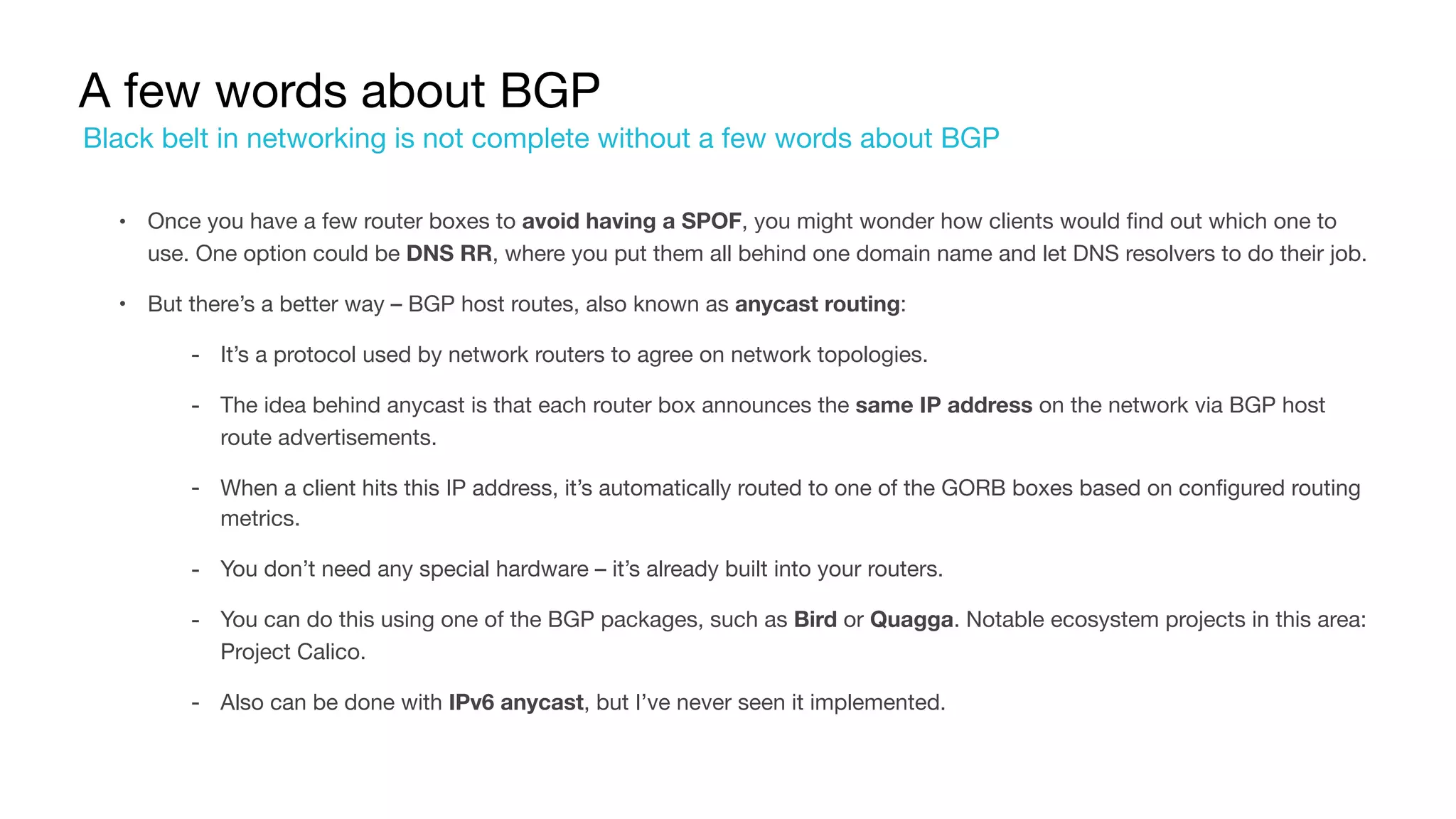 A few words about BGP
• Once you have a few router boxes to avoid having a SPOF, you might wonder how clients would find out which one to
use. One option could be DNS RR, where you put them all behind one domain name and let DNS resolvers to do their job.

• But there’s a better way – BGP host routes, also known as anycast routing:

‐ It’s a protocol used by network routers to agree on network topologies.

‐ The idea behind anycast is that each router box announces the same IP address on the network via BGP host
route advertisements.

‐ When a client hits this IP address, it’s automatically routed to one of the GORB boxes based on configured routing
metrics.

‐ You don’t need any special hardware – it’s already built into your routers.

‐ You can do this using one of the BGP packages, such as Bird or Quagga. Notable ecosystem projects in this area:
Project Calico.

‐ Also can be done with IPv6 anycast, but I’ve never seen it implemented.
Black belt in networking is not complete without a few words about BGP
 