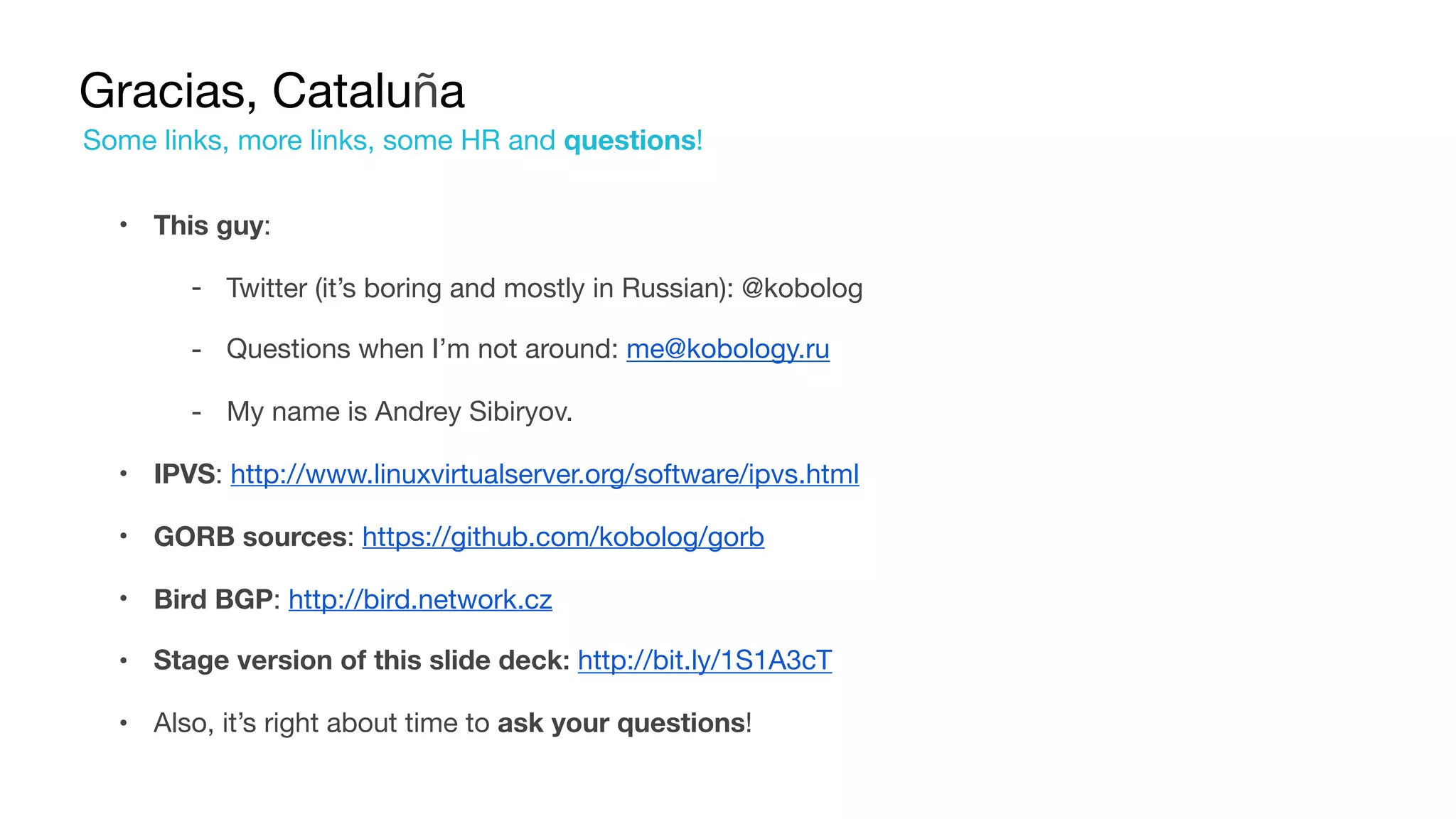 Gracias, Cataluña
• This guy:

‐ Twitter (it’s boring and mostly in Russian): @kobolog

‐ Questions when I’m not around: me@kobology.ru

‐ My name is Andrey Sibiryov.

• IPVS: http://www.linuxvirtualserver.org/software/ipvs.html
• GORB sources: https://github.com/kobolog/gorb
• Bird BGP: http://bird.network.cz
• Stage version of this slide deck: http://bit.ly/1S1A3cT
• Also, it’s right about time to ask your questions!
Some links, more links, some HR and questions!
 