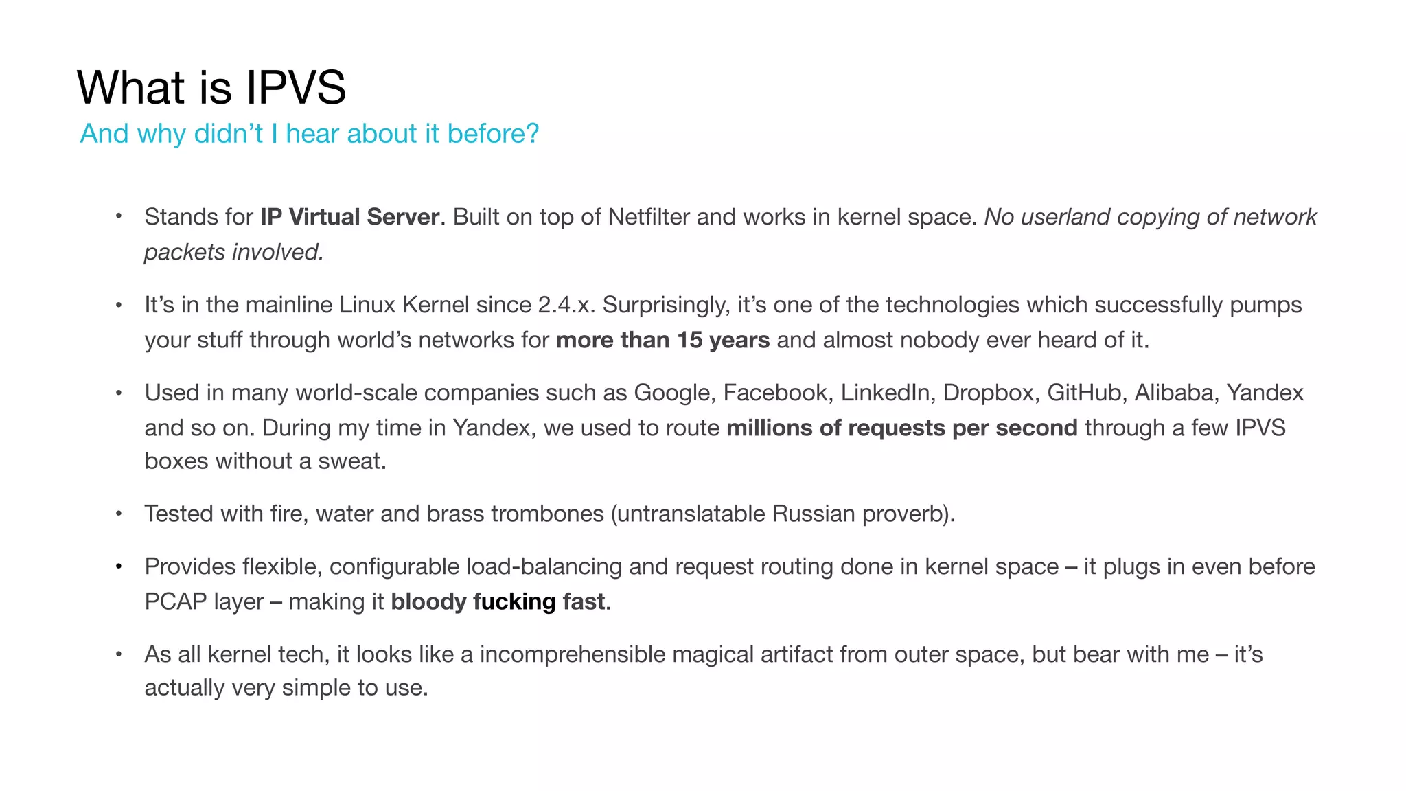 What is IPVS
• Stands for IP Virtual Server. Built on top of Netfilter and works in kernel space. No userland copying of network
packets involved.

• It’s in the mainline Linux Kernel since 2.4.x. Surprisingly, it’s one of the technologies which successfully pumps
your stuff through world’s networks for more than 15 years and almost nobody ever heard of it.

• Used in many world-scale companies such as Google, Facebook, LinkedIn, Dropbox, GitHub, Alibaba, Yandex
and so on. During my time in Yandex, we used to route millions of requests per second through a few IPVS
boxes without a sweat.

• Tested with fire, water and brass trombones (untranslatable Russian proverb).

• Provides flexible, configurable load-balancing and request routing done in kernel space – it plugs in even before
PCAP layer – making it bloody fucking fast.

• As all kernel tech, it looks like a incomprehensible magical artifact from outer space, but bear with me – it’s
actually very simple to use.
And why didn’t I hear about it before?
 