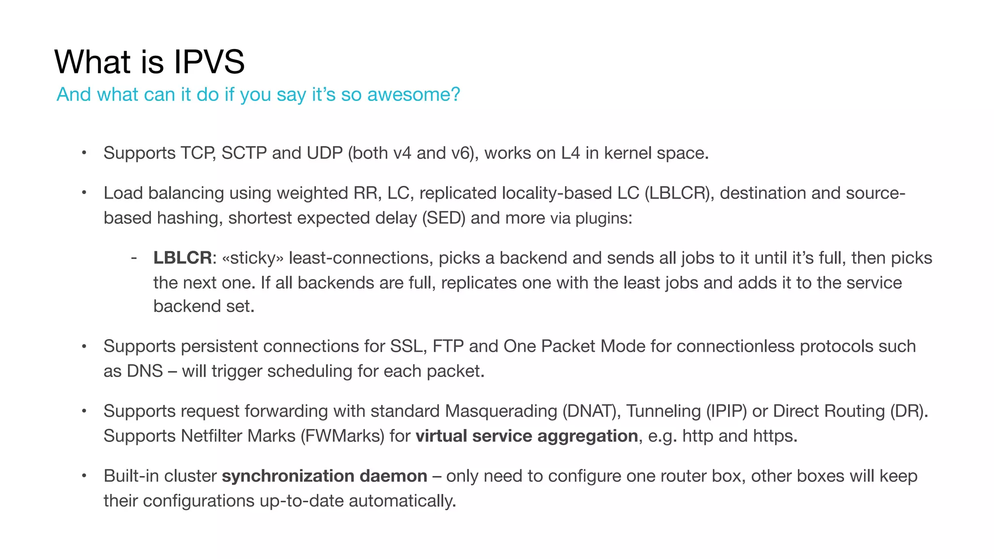 What is IPVS
• Supports TCP, SCTP and UDP (both v4 and v6), works on L4 in kernel space.

• Load balancing using weighted RR, LC, replicated locality-based LC (LBLCR), destination and source-
based hashing, shortest expected delay (SED) and more via plugins:

‐ LBLCR: «sticky» least-connections, picks a backend and sends all jobs to it until it’s full, then picks
the next one. If all backends are full, replicates one with the least jobs and adds it to the service
backend set.

• Supports persistent connections for SSL, FTP and One Packet Mode for connectionless protocols such
as DNS – will trigger scheduling for each packet.

• Supports request forwarding with standard Masquerading (DNAT), Tunneling (IPIP) or Direct Routing (DR).
Supports Netfilter Marks (FWMarks) for virtual service aggregation, e.g. http and https.

• Built-in cluster synchronization daemon – only need to configure one router box, other boxes will keep
their configurations up-to-date automatically.
And what can it do if you say it’s so awesome?
 