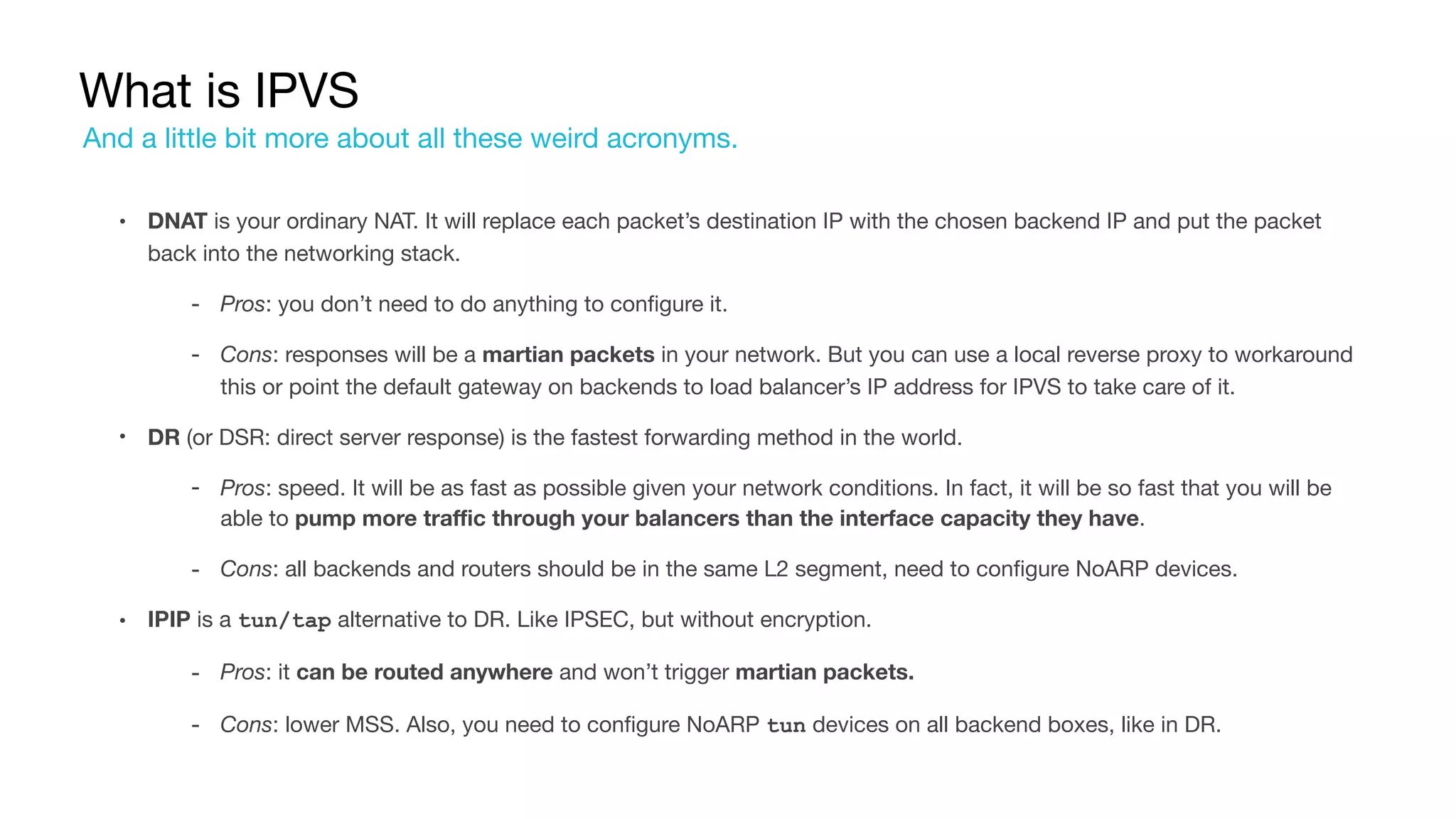 What is IPVS
• DNAT is your ordinary NAT. It will replace each packet’s destination IP with the chosen backend IP and put the packet
back into the networking stack.

‐ Pros: you don’t need to do anything to configure it.

‐ Cons: responses will be a martian packets in your network. But you can use a local reverse proxy to workaround
this or point the default gateway on backends to load balancer’s IP address for IPVS to take care of it.

• DR (or DSR: direct server response) is the fastest forwarding method in the world.

‐ Pros: speed. It will be as fast as possible given your network conditions. In fact, it will be so fast that you will be
able to pump more traffic through your balancers than the interface capacity they have.

‐ Cons: all backends and routers should be in the same L2 segment, need to configure NoARP devices.

• IPIP is a tun/tap alternative to DR. Like IPSEC, but without encryption.

‐ Pros: it can be routed anywhere and won’t trigger martian packets.
‐ Cons: lower MSS. Also, you need to configure NoARP tun devices on all backend boxes, like in DR.
And a little bit more about all these weird acronyms.
 