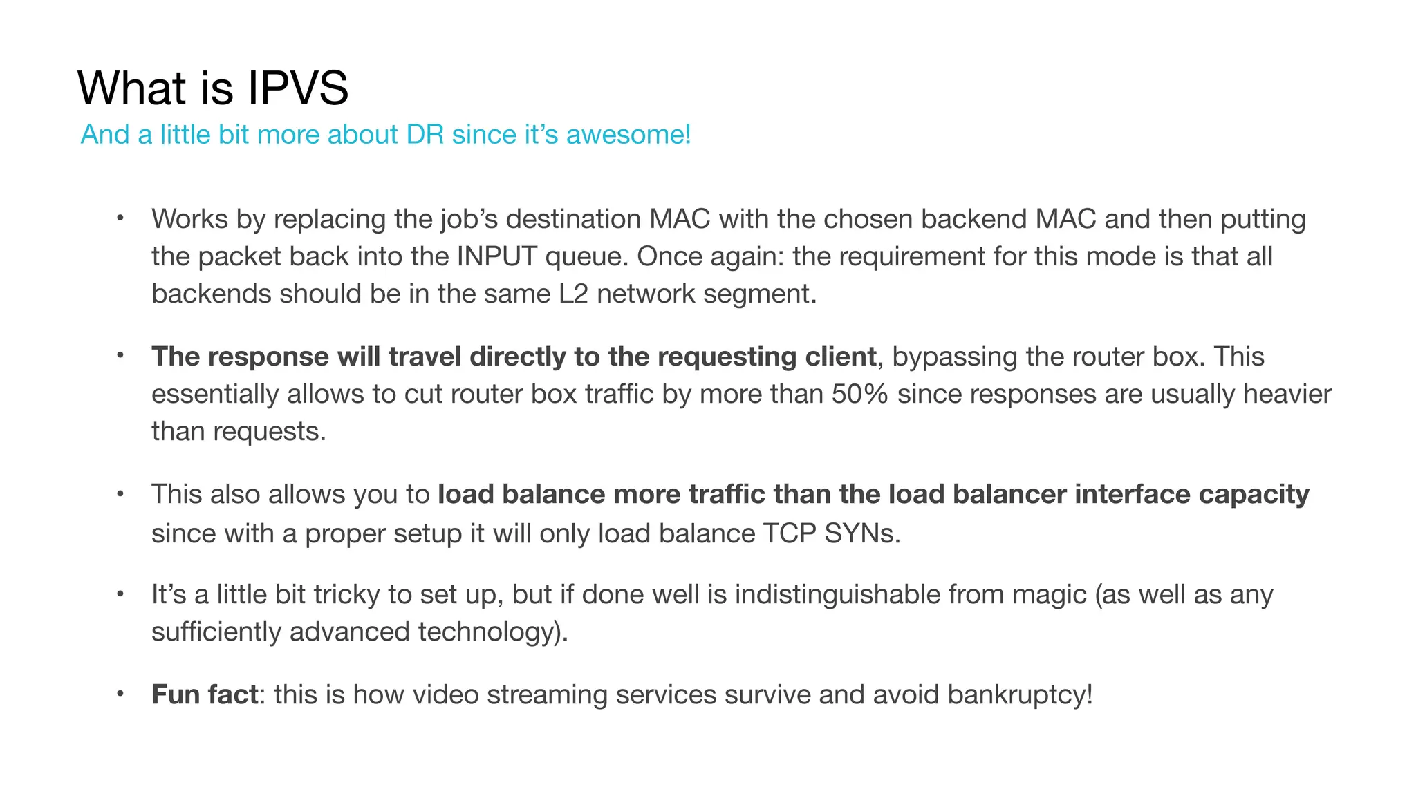 What is IPVS
• Works by replacing the job’s destination MAC with the chosen backend MAC and then putting
the packet back into the INPUT queue. Once again: the requirement for this mode is that all
backends should be in the same L2 network segment.

• The response will travel directly to the requesting client, bypassing the router box. This
essentially allows to cut router box traffic by more than 50% since responses are usually heavier
than requests.

• This also allows you to load balance more traffic than the load balancer interface capacity
since with a proper setup it will only load balance TCP SYNs.

• It’s a little bit tricky to set up, but if done well is indistinguishable from magic (as well as any
sufficiently advanced technology).

• Fun fact: this is how video streaming services survive and avoid bankruptcy!
And a little bit more about DR since it’s awesome!
 