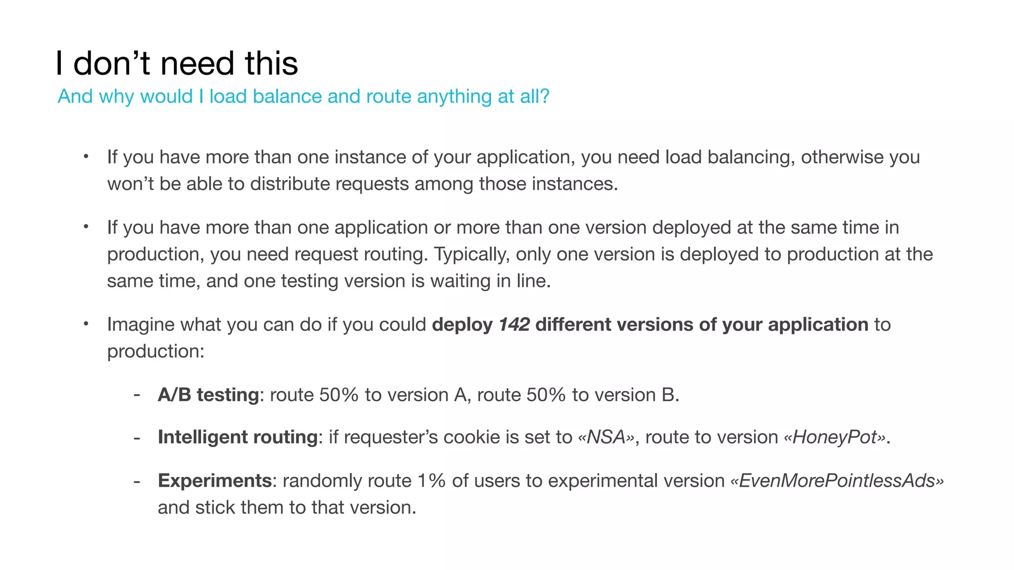 I don’t need this
• If you have more than one instance of your application, you need load balancing, otherwise you
won’t be able to distribute requests among those instances.

• If you have more than one application or more than one version deployed at the same time in
production, you need request routing. Typically, only one version is deployed to production at the
same time, and one testing version is waiting in line.

• Imagine what you can do if you could deploy 142 different versions of your application to
production:

‐ A/B testing: route 50% to version A, route 50% to version B.

‐ Intelligent routing: if requester’s cookie is set to «NSA», route to version «HoneyPot».

‐ Experiments: randomly route 1% of users to experimental version «EvenMorePointlessAds»
and stick them to that version.
And why would I load balance and route anything at all?
 