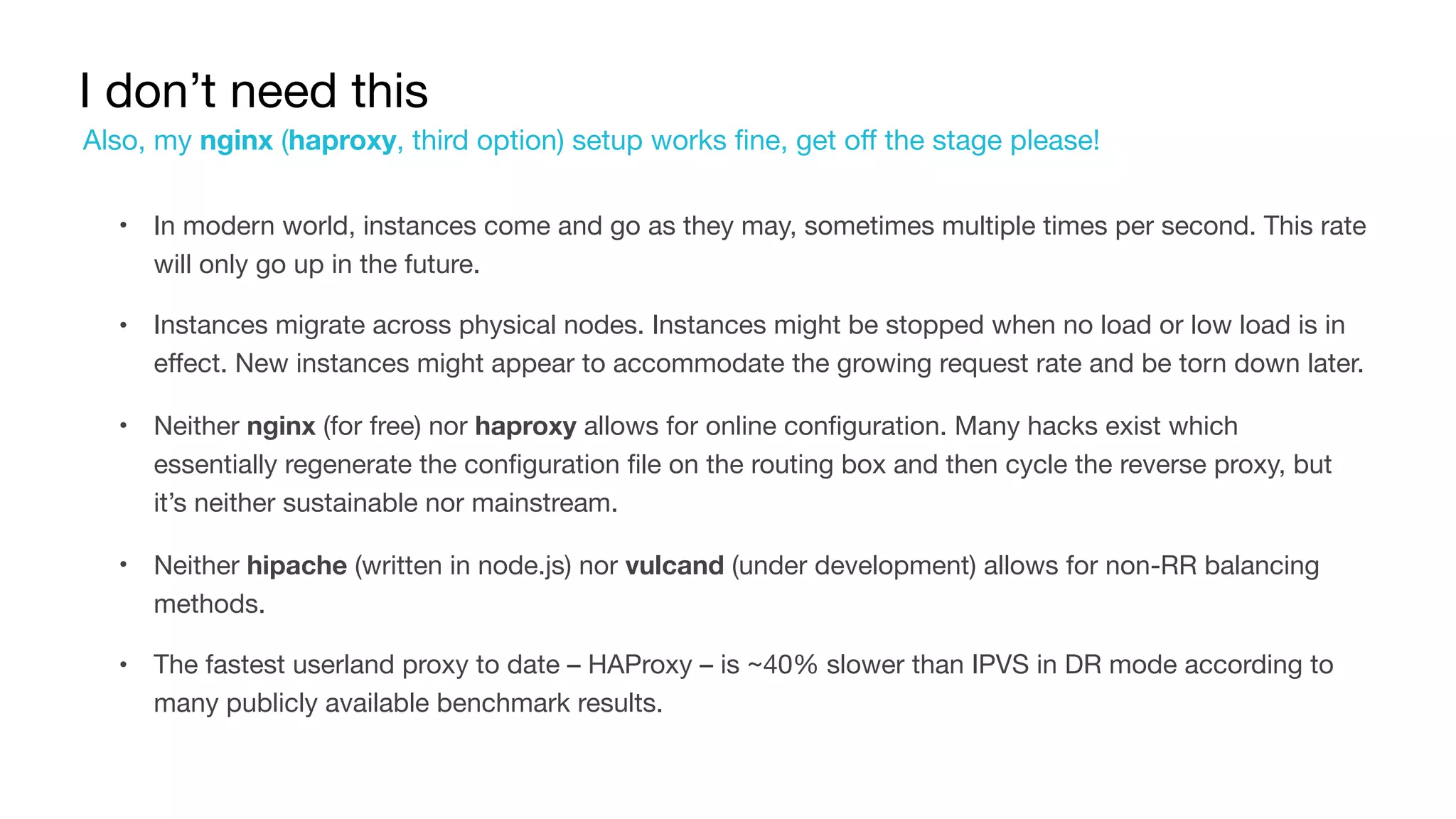 I don’t need this
• In modern world, instances come and go as they may, sometimes multiple times per second. This rate
will only go up in the future.

• Instances migrate across physical nodes. Instances might be stopped when no load or low load is in
effect. New instances might appear to accommodate the growing request rate and be torn down later.

• Neither nginx (for free) nor haproxy allows for online configuration. Many hacks exist which
essentially regenerate the configuration file on the routing box and then cycle the reverse proxy, but
it’s neither sustainable nor mainstream.

• Neither hipache (written in node.js) nor vulcand (under development) allows for non-RR balancing
methods.

• The fastest userland proxy to date – HAProxy – is ~40% slower than IPVS in DR mode according to
many publicly available benchmark results.
Also, my nginx (haproxy, third option) setup works fine, get off the stage please!
 