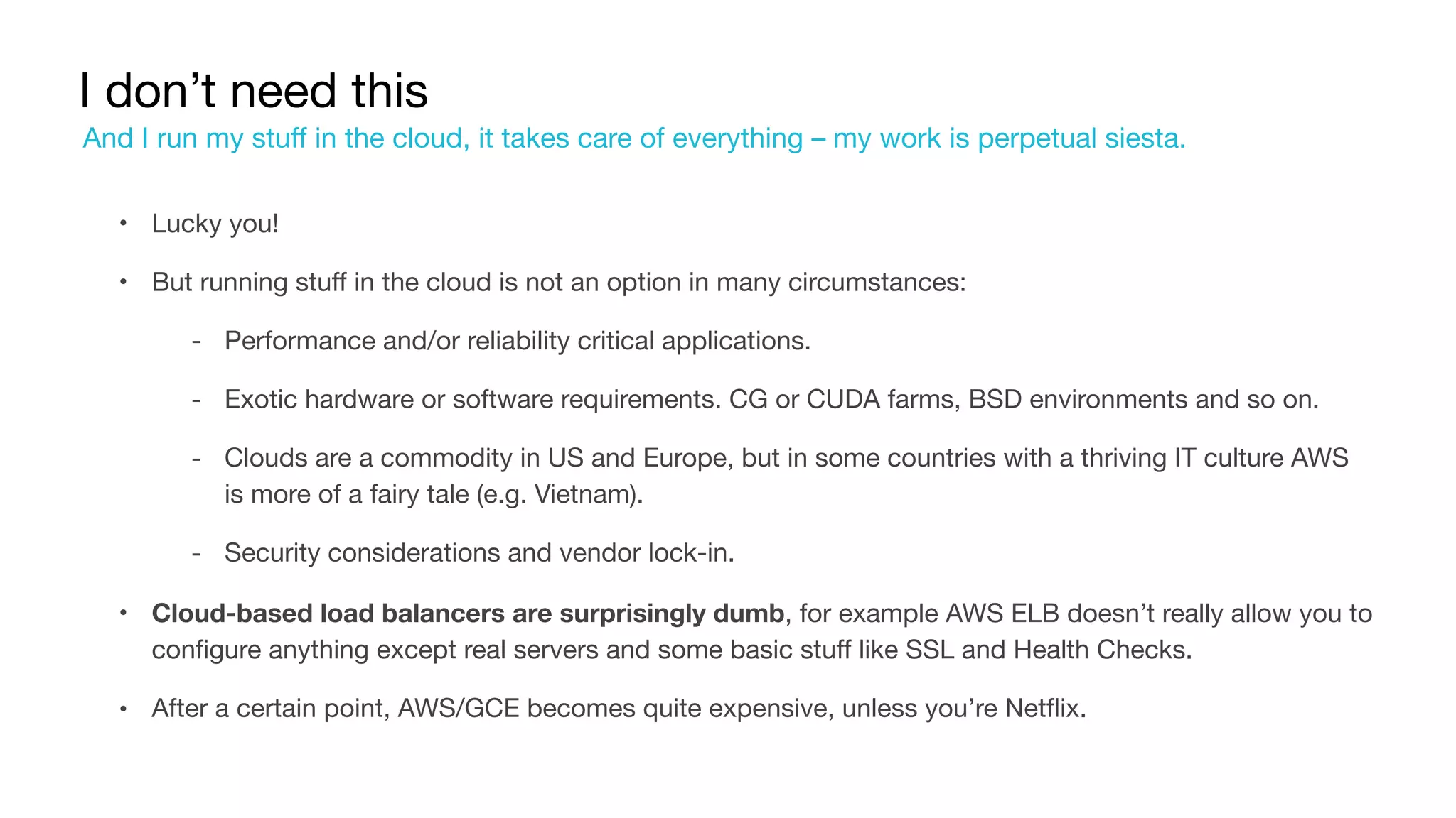I don’t need this
• Lucky you!

• But running stuff in the cloud is not an option in many circumstances:

‐ Performance and/or reliability critical applications.

‐ Exotic hardware or software requirements. CG or CUDA farms, BSD environments and so on.

‐ Clouds are a commodity in US and Europe, but in some countries with a thriving IT culture AWS
is more of a fairy tale (e.g. Vietnam).

‐ Security considerations and vendor lock-in.

• Cloud-based load balancers are surprisingly dumb, for example AWS ELB doesn’t really allow you to
configure anything except real servers and some basic stuff like SSL and Health Checks.

• After a certain point, AWS/GCE becomes quite expensive, unless you’re Netflix.
And I run my stuff in the cloud, it takes care of everything – my work is perpetual siesta.
 