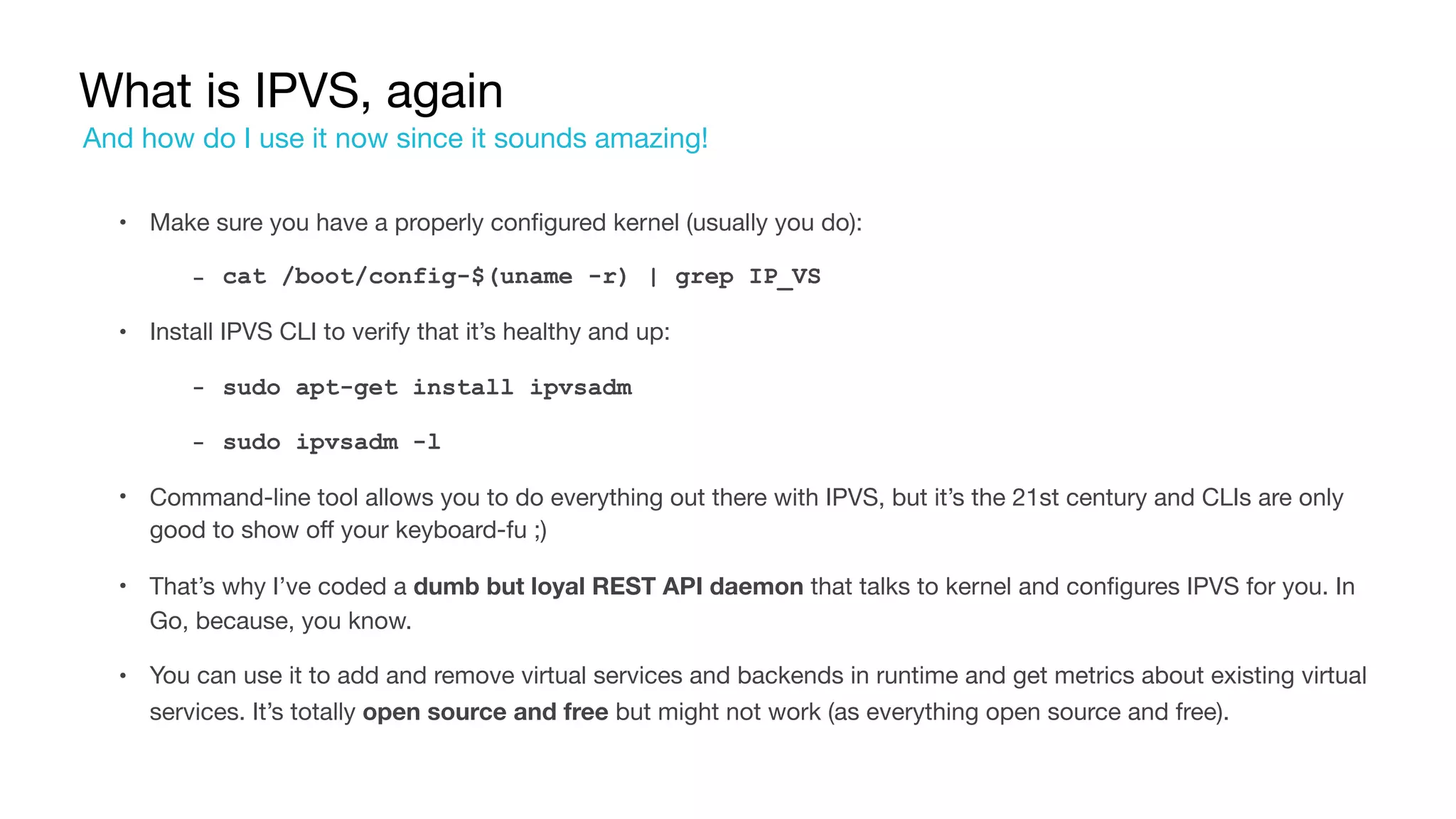 What is IPVS, again
• Make sure you have a properly configured kernel (usually you do):

‐ cat /boot/config-$(uname -r) | grep IP_VS
• Install IPVS CLI to verify that it’s healthy and up:

‐ sudo apt-get install ipvsadm
‐ sudo ipvsadm -l
• Command-line tool allows you to do everything out there with IPVS, but it’s the 21st century and CLIs are only
good to show off your keyboard-fu ;)

• That’s why I’ve coded a dumb but loyal REST API daemon that talks to kernel and configures IPVS for you. In
Go, because, you know.

• You can use it to add and remove virtual services and backends in runtime and get metrics about existing virtual
services. It’s totally open source and free but might not work (as everything open source and free).
And how do I use it now since it sounds amazing!
 