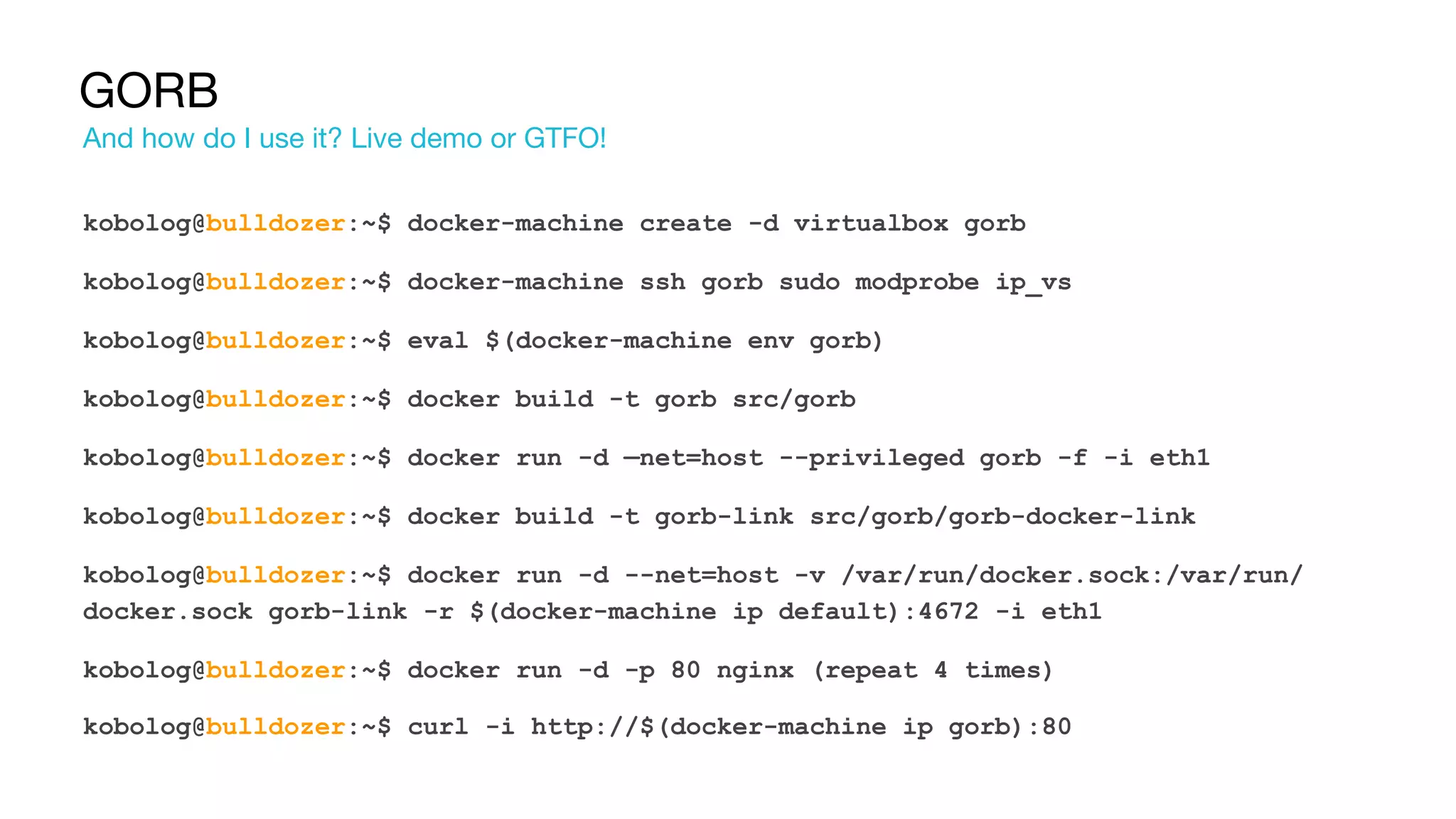GORB
kobolog@bulldozer:~$ docker-machine create -d virtualbox gorb
kobolog@bulldozer:~$ docker-machine ssh gorb sudo modprobe ip_vs
kobolog@bulldozer:~$ eval $(docker-machine env gorb)
kobolog@bulldozer:~$ docker build -t gorb src/gorb
kobolog@bulldozer:~$ docker run -d —net=host --privileged gorb -f -i eth1
kobolog@bulldozer:~$ docker build -t gorb-link src/gorb/gorb-docker-link
kobolog@bulldozer:~$ docker run -d --net=host -v /var/run/docker.sock:/var/run/
docker.sock gorb-link -r $(docker-machine ip default):4672 -i eth1
kobolog@bulldozer:~$ docker run -d -p 80 nginx (repeat 4 times)
kobolog@bulldozer:~$ curl -i http://$(docker-machine ip gorb):80
And how do I use it? Live demo or GTFO!
 
