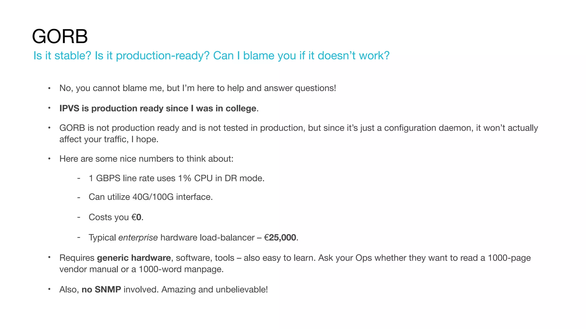 GORB
• No, you cannot blame me, but I’m here to help and answer questions!

• IPVS is production ready since I was in college.

• GORB is not production ready and is not tested in production, but since it’s just a configuration daemon, it won’t actually
affect your traffic, I hope.

• Here are some nice numbers to think about:

‐ 1 GBPS line rate uses 1% CPU in DR mode.

‐ Can utilize 40G/100G interface.

‐ Costs you €0.

‐ Typical enterprise hardware load-balancer – €25,000.

• Requires generic hardware, software, tools – also easy to learn. Ask your Ops whether they want to read a 1000-page
vendor manual or a 1000-word manpage.

• Also, no SNMP involved. Amazing and unbelievable!
Is it stable? Is it production-ready? Can I blame you if it doesn’t work?
 