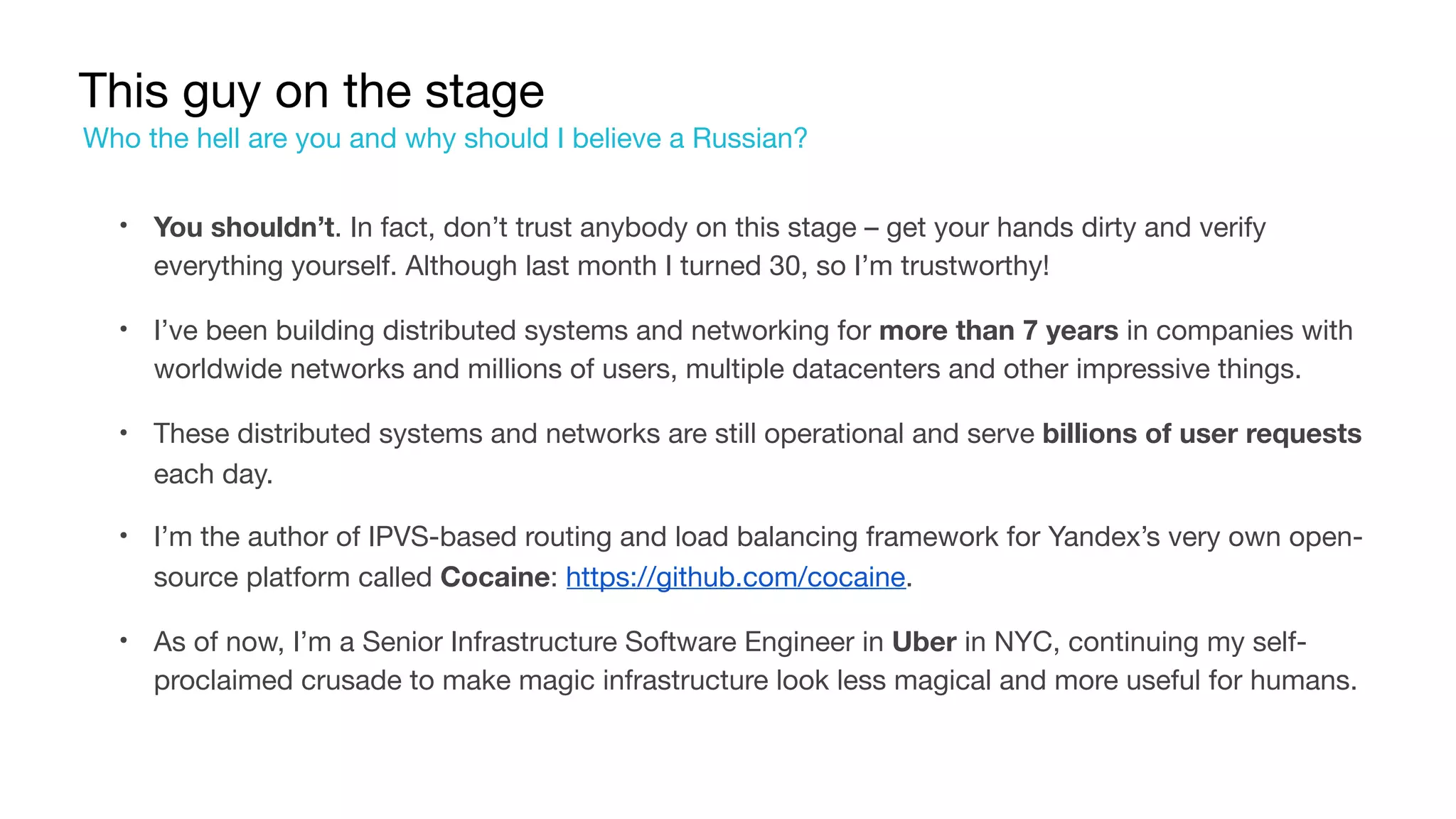 This guy on the stage
• You shouldn’t. In fact, don’t trust anybody on this stage – get your hands dirty and verify
everything yourself. Although last month I turned 30, so I’m trustworthy!

• I’ve been building distributed systems and networking for more than 7 years in companies with
worldwide networks and millions of users, multiple datacenters and other impressive things.

• These distributed systems and networks are still operational and serve billions of user requests
each day.

• I’m the author of IPVS-based routing and load balancing framework for Yandex’s very own open-
source platform called Cocaine: https://github.com/cocaine.

• As of now, I’m a Senior Infrastructure Software Engineer in Uber in NYC, continuing my self-
proclaimed crusade to make magic infrastructure look less magical and more useful for humans.
Who the hell are you and why should I believe a Russian?
 