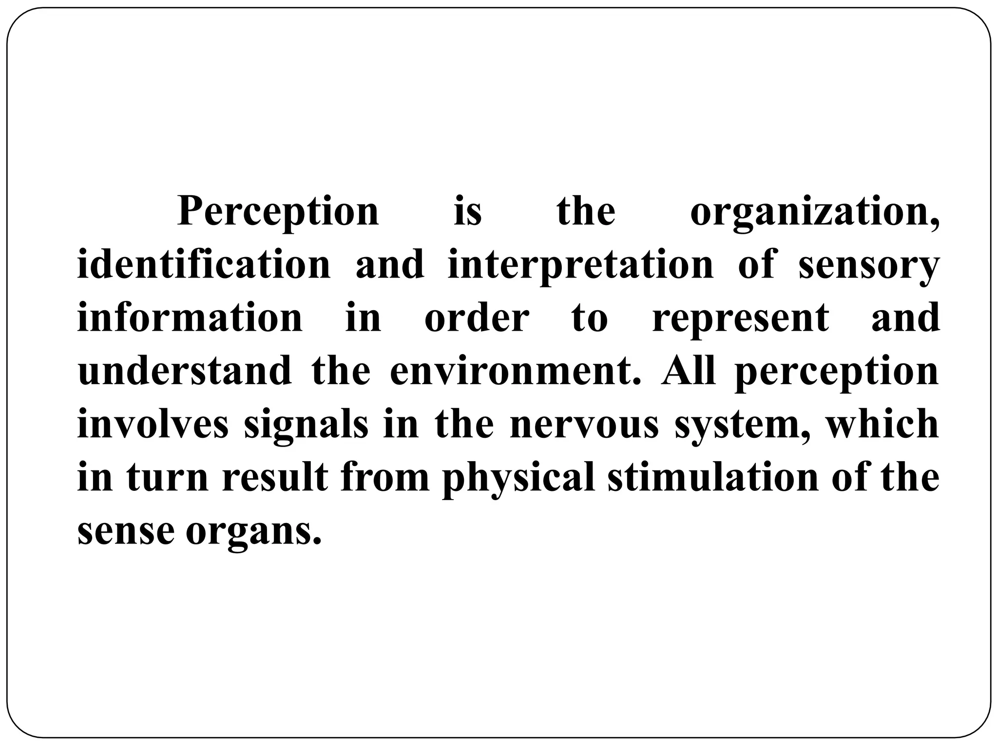 Perception is the organization,
identification and interpretation of sensory
information in order to represent and
understand the environment. All perception
involves signals in the nervous system, which
in turn result from physical stimulation of the
sense organs.
 