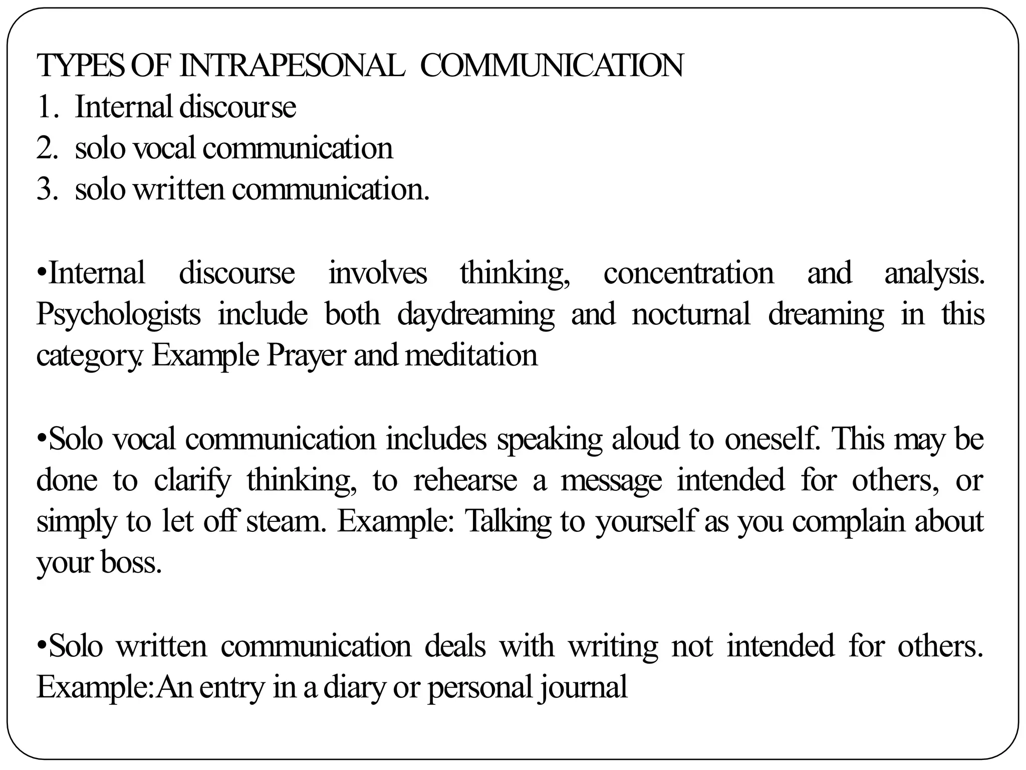 TYPESOF INTRAPESONAL COMMUNICATION
1. Internaldiscourse
2. solo vocal communication
3. solo written communication.
•Internal discourse involves thinking, concentration and analysis.
Psychologists include both daydreaming and nocturnal dreaming in this
category
. Example Prayer and meditation
•Solo vocal communication includes speaking aloud to oneself. This may be
done to clarify thinking, to rehearse a message intended for others, or
simply to let off steam. Example: Talking to yourself as you complain about
your boss.
•Solo written communication deals with writing not intended for others.
Example:Anentry in adiary or personal journal
 