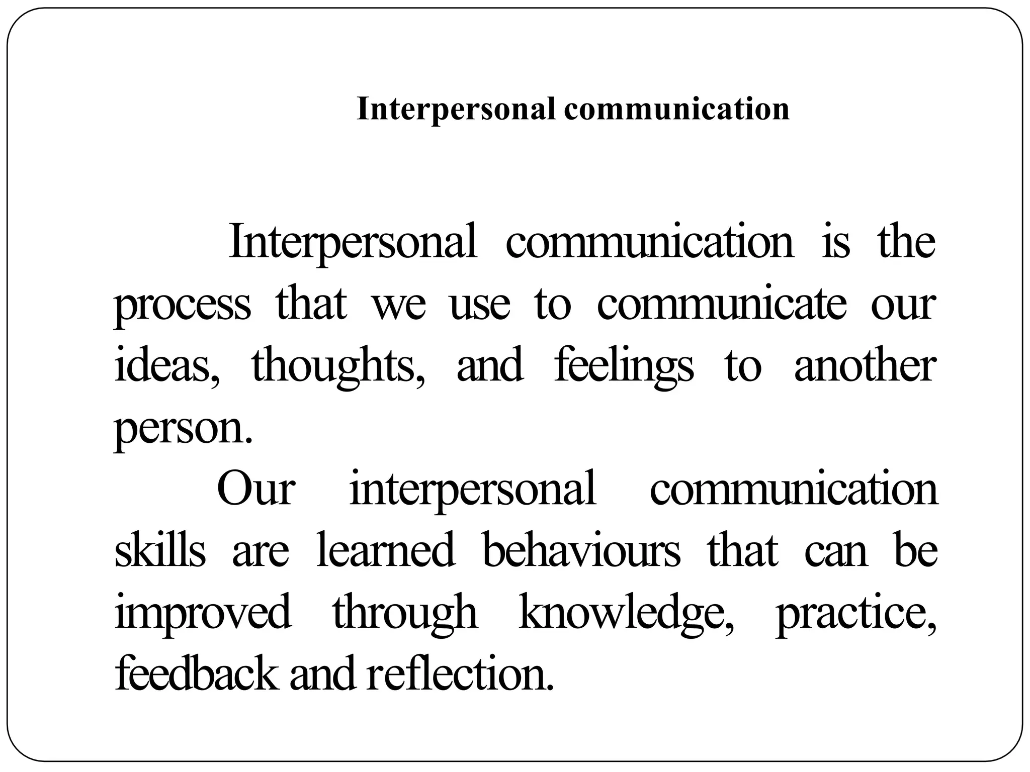 Interpersonal communication
Interpersonal communication is the
process that we use to communicate our
ideas, thoughts, and feelings to another
person.
Our interpersonal communication
skills are learned behaviours that can be
improved through knowledge, practice,
feedback and reflection.
 