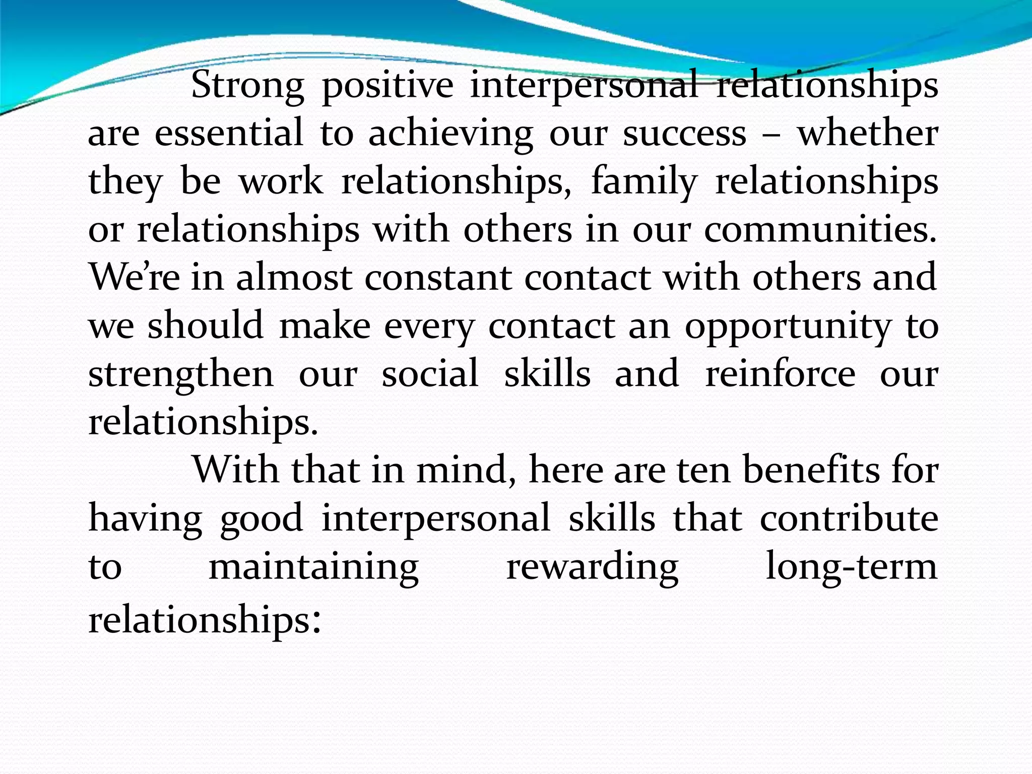Strong positive interpersonal relationships
are essential to achieving our success – whether
they be work relationships, family relationships
or relationships with others in our communities.
We’re in almost constant contact with others and
we should make every contact an opportunity to
strengthen our social skills and reinforce our
relationships.
With that in mind, here are ten benefits for
having good interpersonal skills that contribute
to maintaining rewarding long-term
relationships:
 