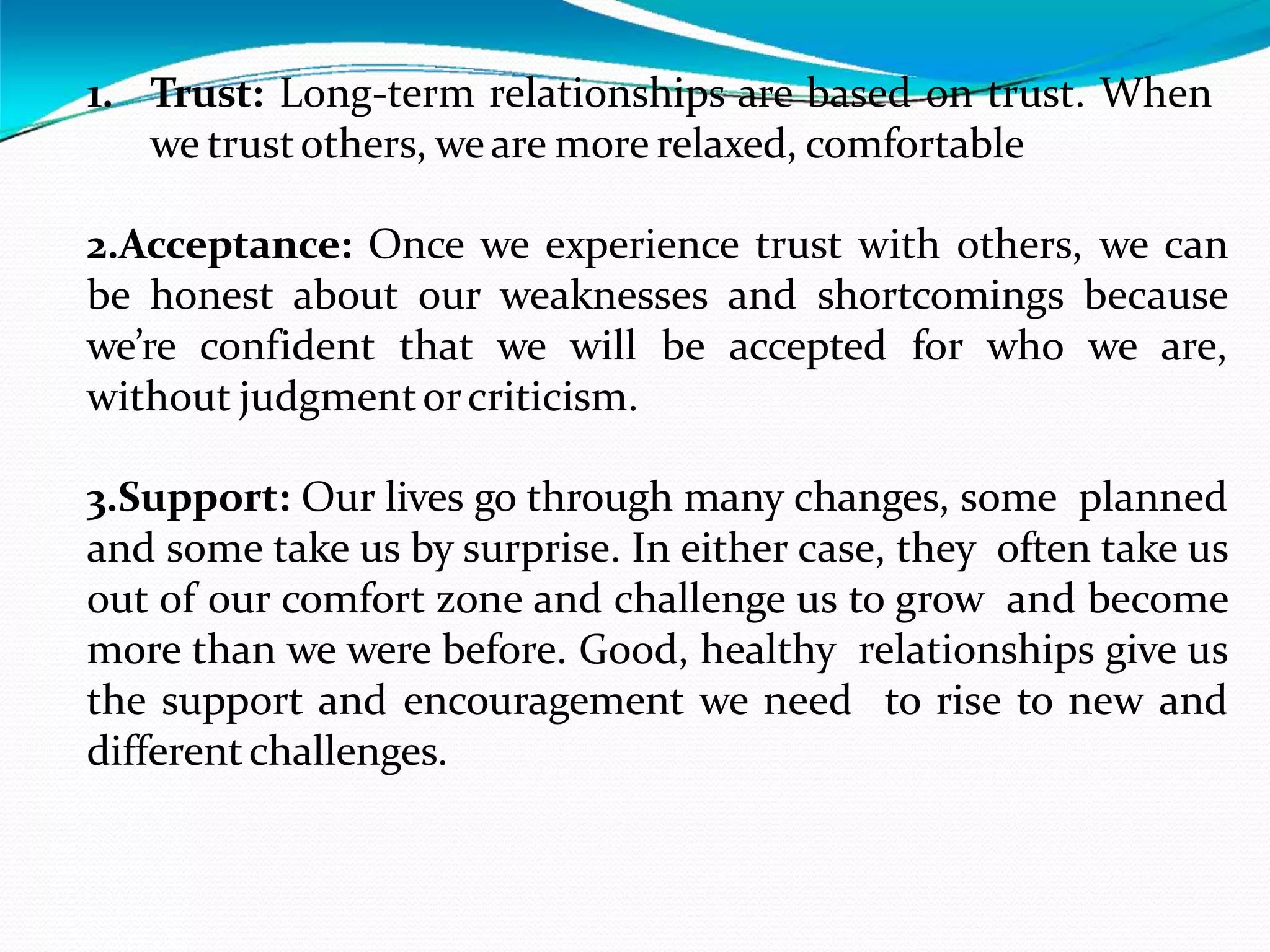 1. Trust: Long-term relationships are based on trust. When
we trustothers, weare more relaxed, comfortable
2.Acceptance: Once we experience trust with others, we can
be honest about our weaknesses and shortcomings because
we’re confident that we will be accepted for who we are,
without judgmentorcriticism.
3.Support: Our lives go through many changes, some planned
and some take us by surprise. In either case, they often take us
out of our comfort zone and challenge us to grow and become
more than we were before. Good, healthy relationships give us
the support and encouragement we need to rise to new and
differentchallenges.
 