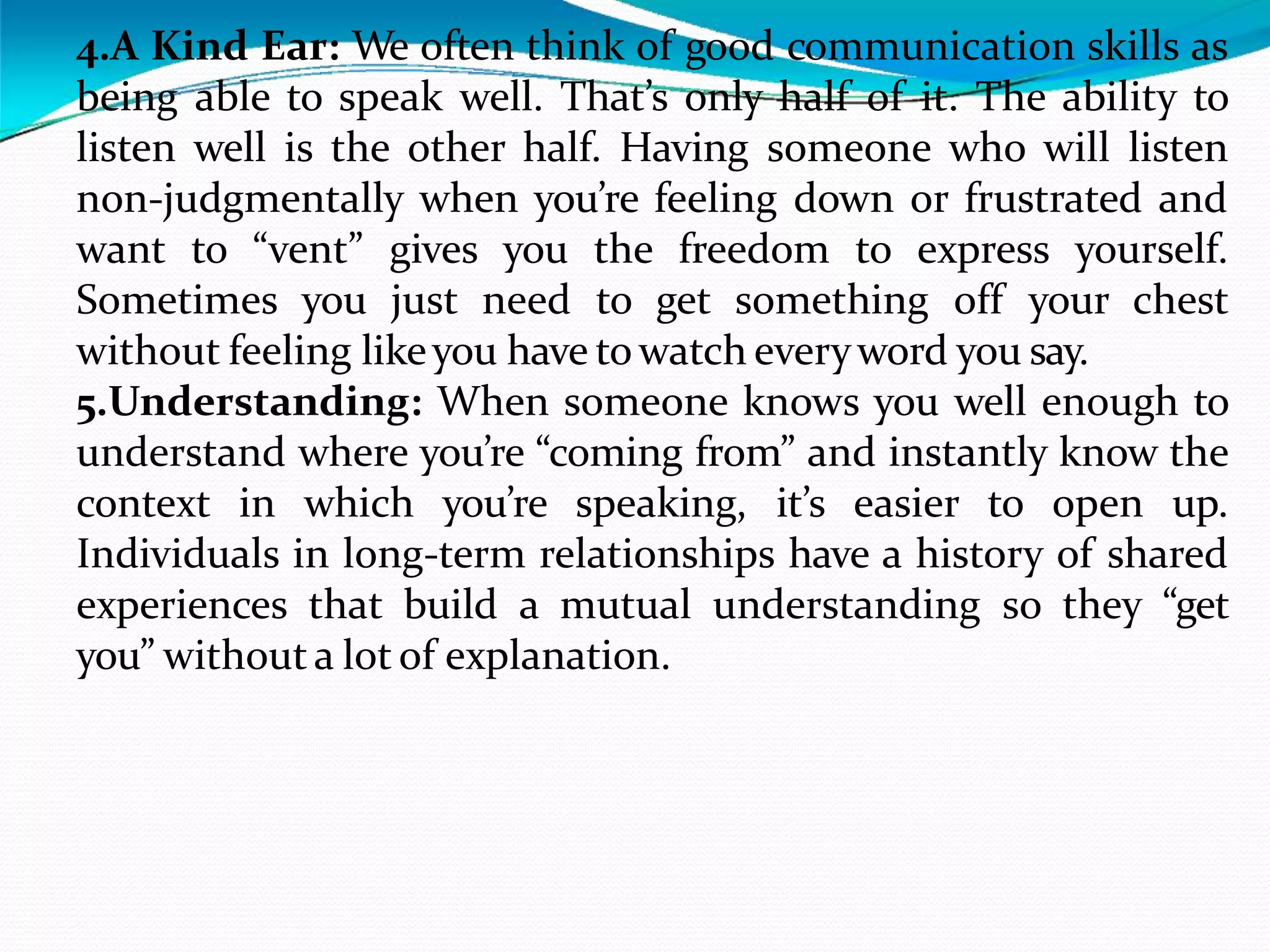4.A Kind Ear: We often think of good communication skills as
being able to speak well. That’s only half of it. The ability to
listen well is the other half. Having someone who will listen
non-judgmentally when you’re feeling down or frustrated and
want to “vent” gives you the freedom to express yourself.
Sometimes you just need to get something off your chest
without feeling likeyou have towatch everyword you say.
5.Understanding: When someone knows you well enough to
understand where you’re “coming from” and instantly know the
context in which you’re speaking, it’s easier to open up.
Individuals in long-term relationships have a history of shared
experiences that build a mutual understanding so they “get
you” without a lot of explanation.
 