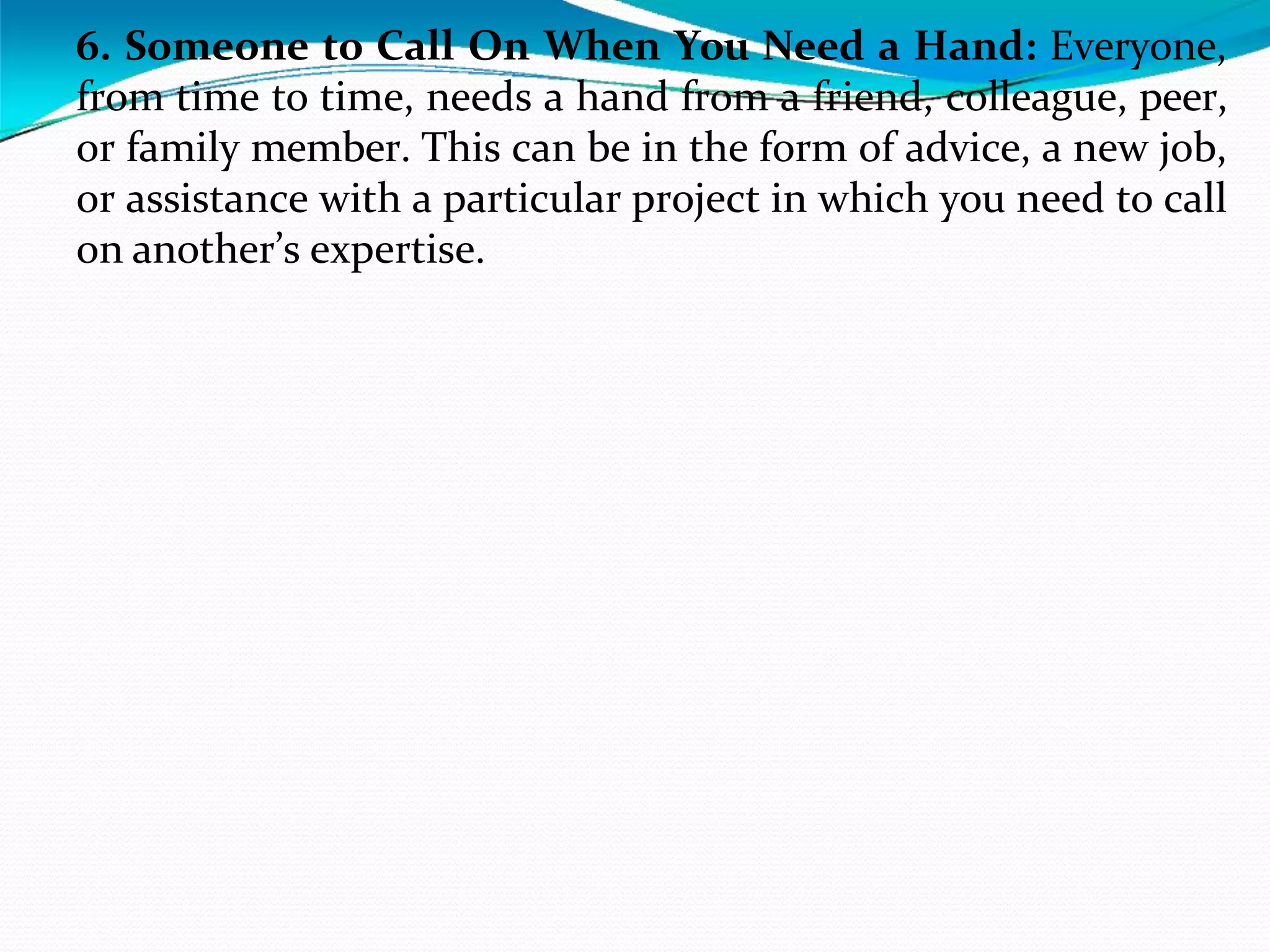6. Someone to Call On When You Need a Hand: Everyone,
from time to time, needs a hand from a friend, colleague, peer,
or family member. This can be in the form of advice, a new job,
or assistance with a particular project in which you need to call
on another’s expertise.
 
