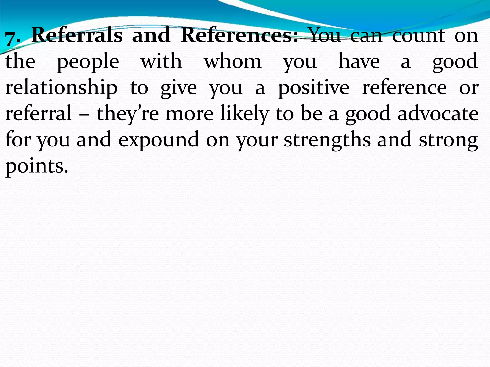7. Referrals and References: You can count on
the people with whom you have a good
relationship to give you a positive reference or
referral – they’re more likely to be a good advocate
for you and expound on your strengths and strong
points.
 