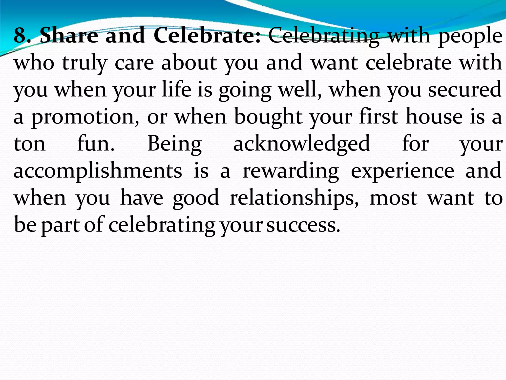 8. Share and Celebrate: Celebrating with people
who truly care about you and want celebrate with
you when your life is going well, when you secured
a promotion, or when bought your first house is a
ton fun. Being acknowledged for your
accomplishments is a rewarding experience and
when you have good relationships, most want to
be partof celebrating yoursuccess.
 