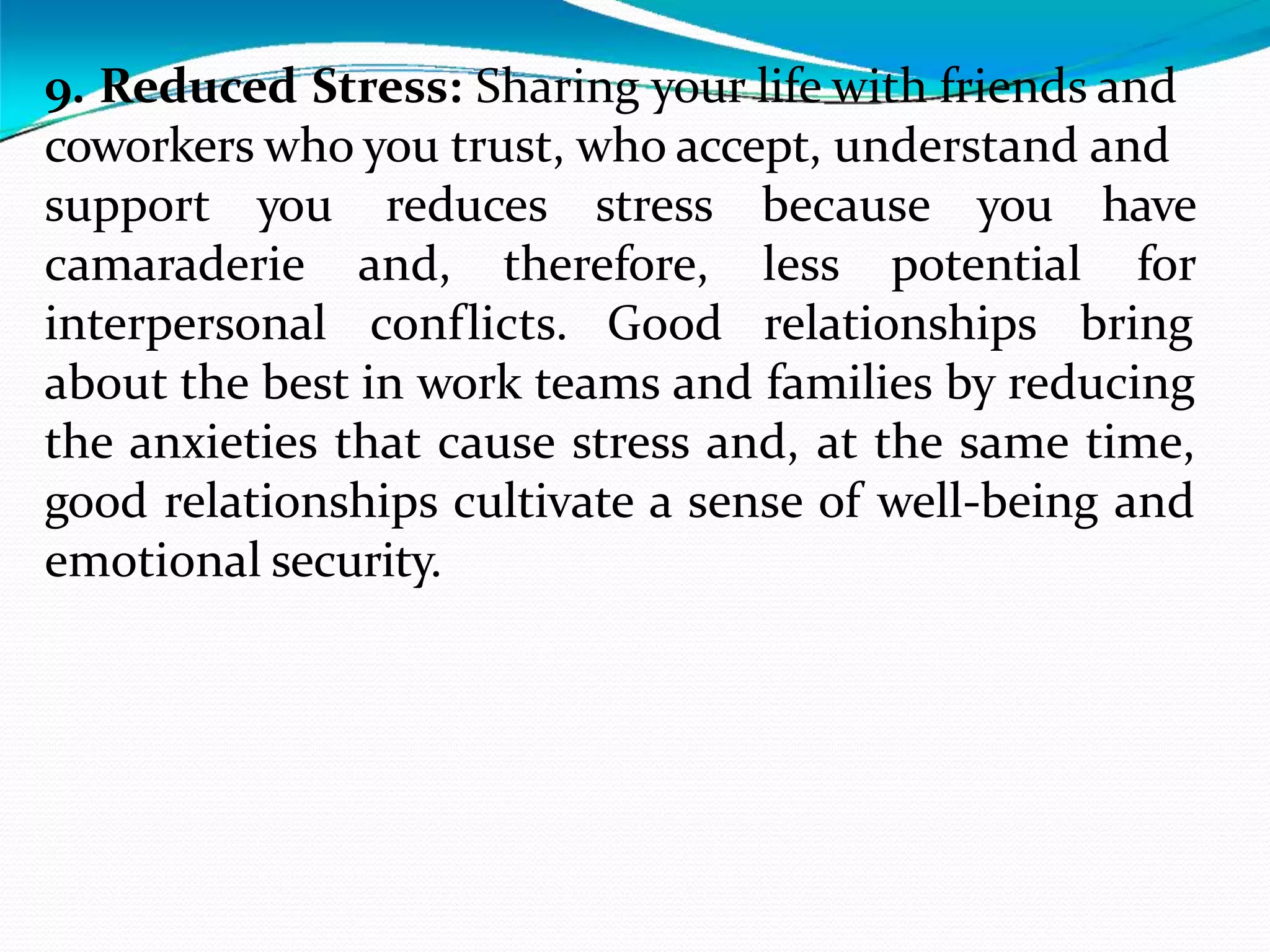 9. Reduced Stress: Sharing your life with friends and
coworkers who you trust, who accept, understand and
reduces stress because you have
for
support you
camaraderie
interpersonal
and, therefore, less potential
conflicts. Good relationships bring
about the best in work teams and families by reducing
the anxieties that cause stress and, at the same time,
good relationships cultivate a sense of well-being and
emotional security.
 