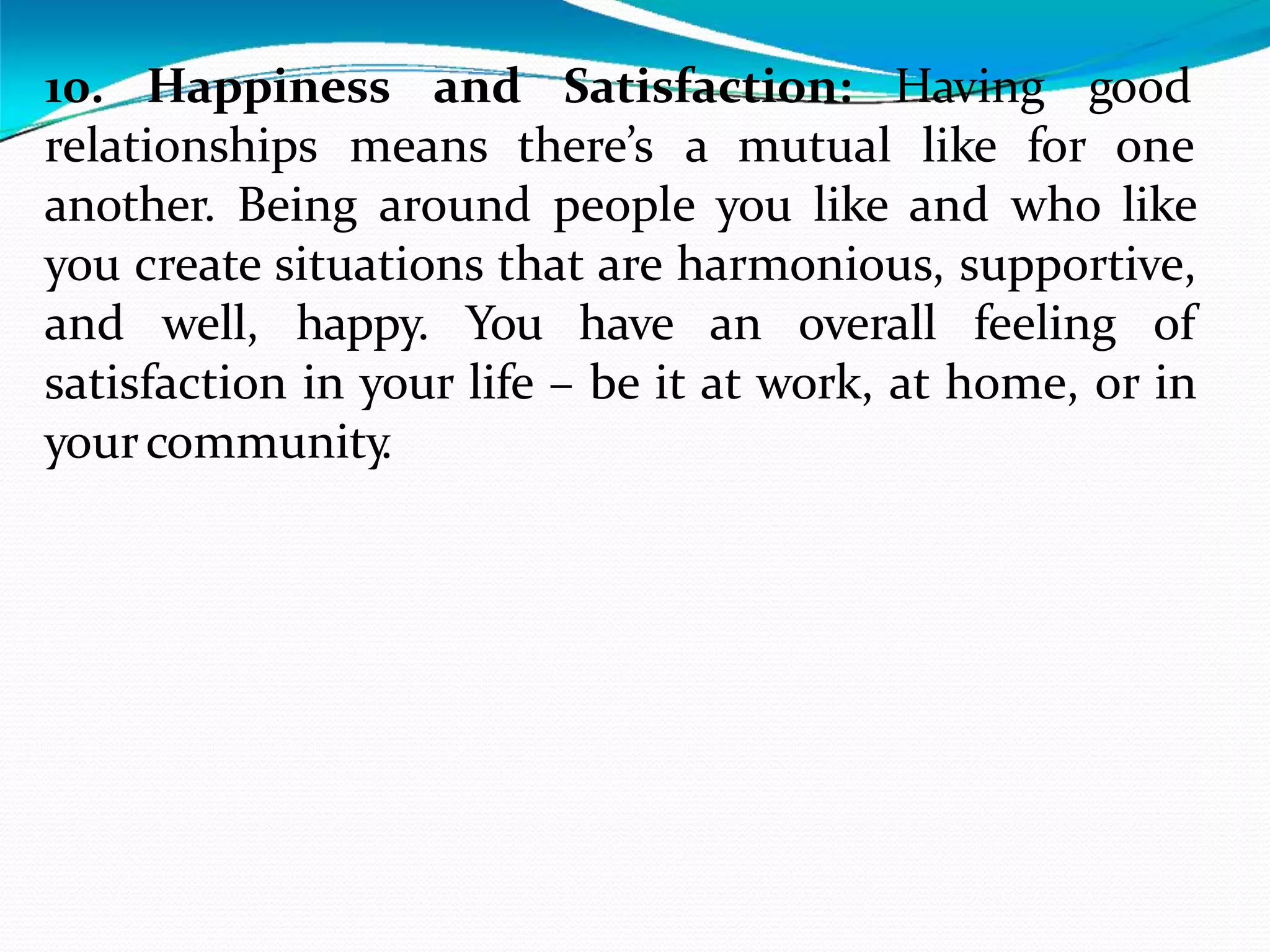 Having good
10. Happiness and Satisfaction:
relationships means there’s a mutual like for one
another. Being around people you like and who like
you create situations that are harmonious, supportive,
and well, happy. You have an overall feeling of
satisfaction in your life – be it at work, at home, or in
yourcommunity
.
 