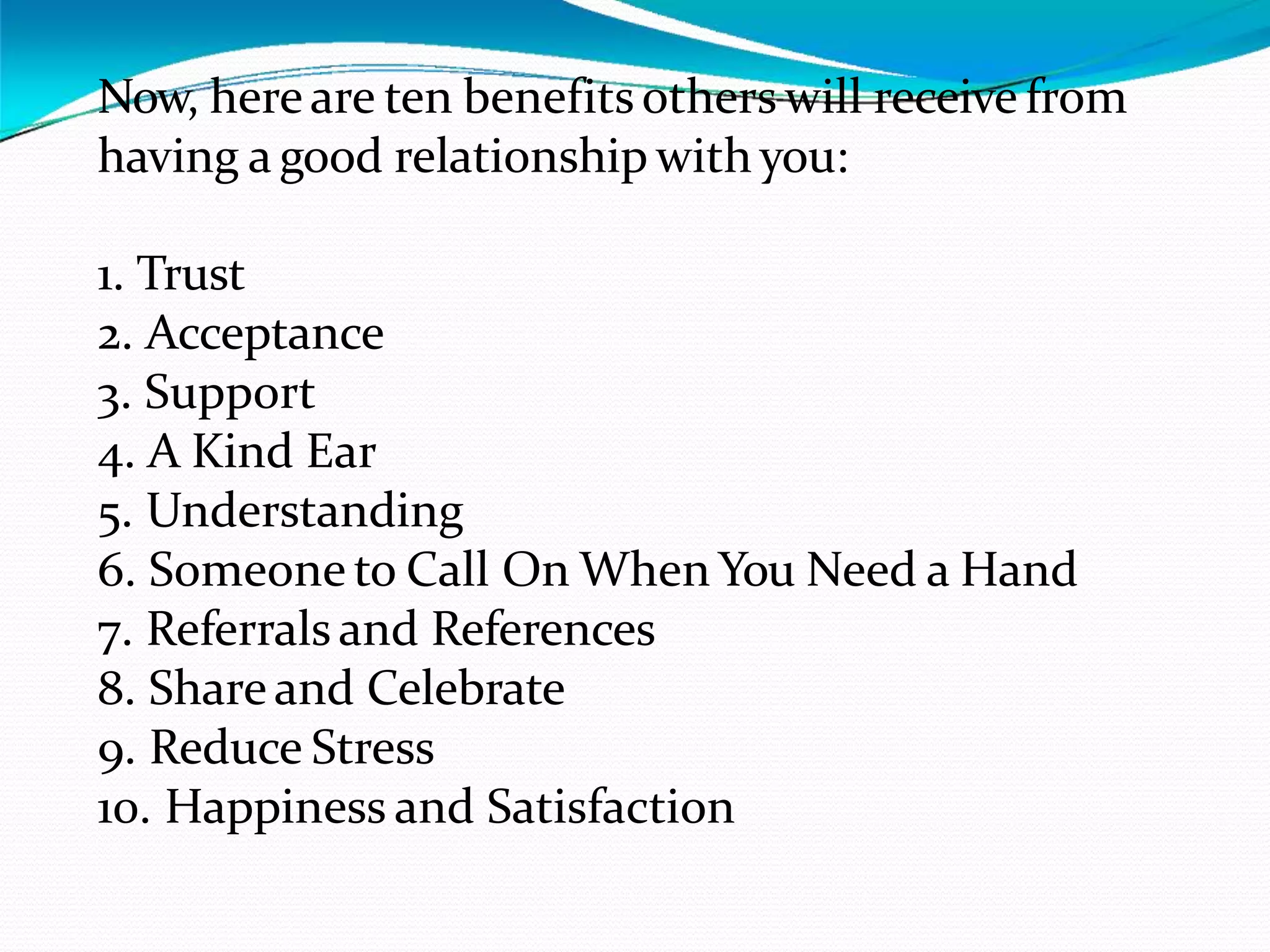 Now, hereare ten benefits others will receive from
having a good relationship with you:
1. Trust
2. Acceptance
3. Support
4. A Kind Ear
5. Understanding
6. Someone to Call On When You Need a Hand
7. Referrals and References
8. Shareand Celebrate
9. Reduce Stress
10. Happiness and Satisfaction
 