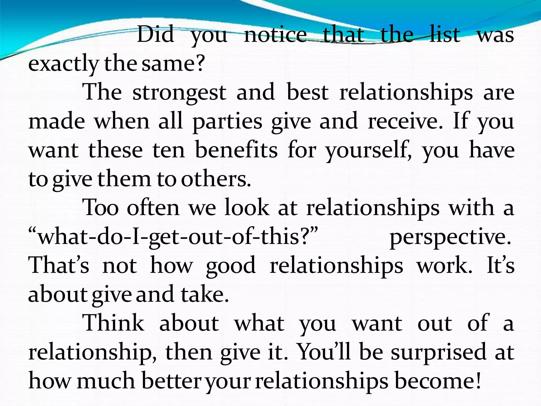 Did you notice that the list was
exactly the same?
The strongest and best relationships are
made when all parties give and receive. If you
want these ten benefits for yourself, you have
togive them toothers.
Too often we look at relationships with a
“what-do-I-get-out-of-this?” perspective.
That’s not how good relationships work. It’s
aboutgiveand take.
Think about what you want out of a
relationship, then give it. You’ll be surprised at
how much betteryourrelationships become!
 
