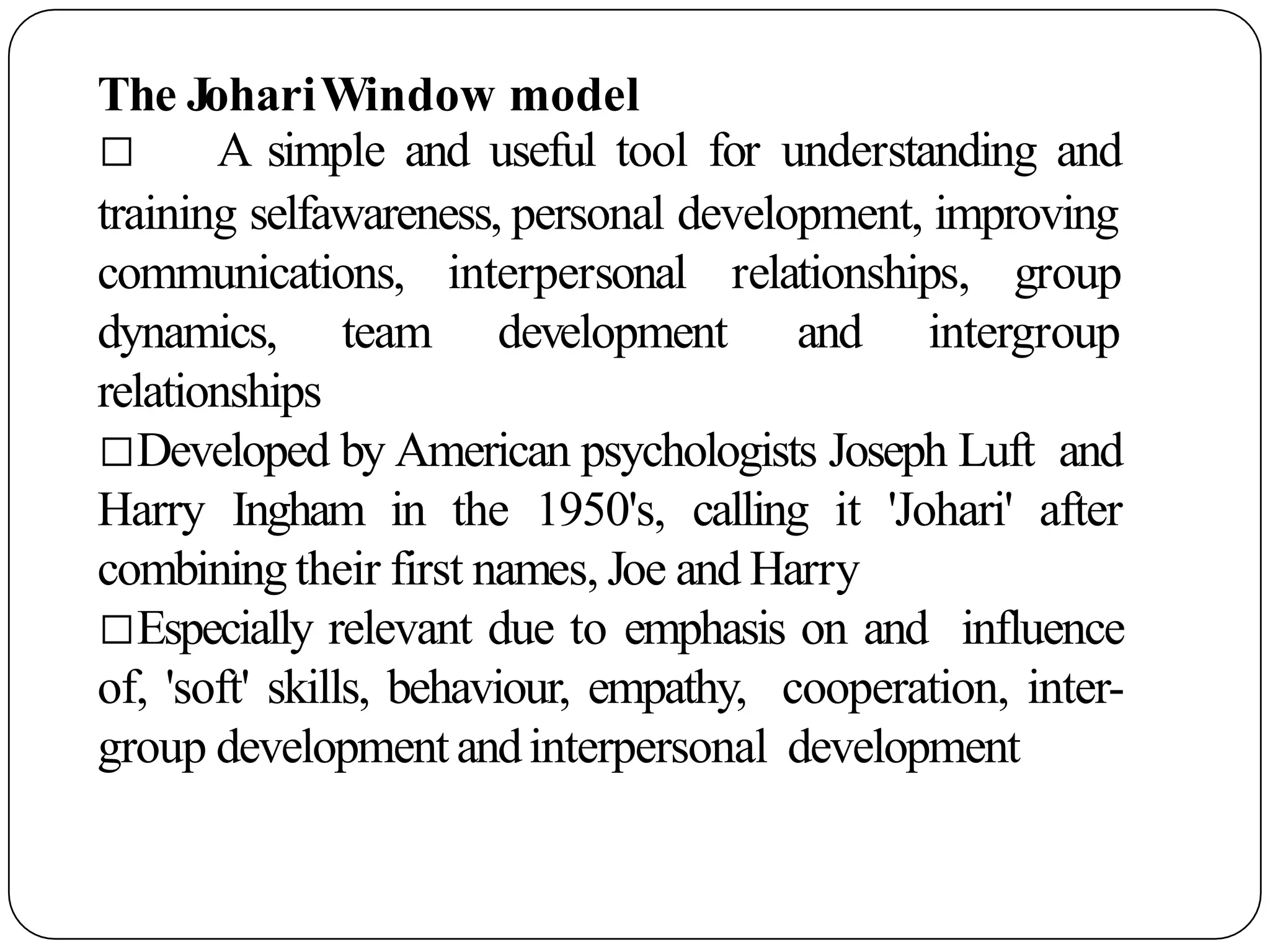 The JohariWindow model
□ A simple and useful tool for understanding and
training selfawareness, personal development, improving
interpersonal relationships, group
development and intergroup
communications,
dynamics, team
relationships
□Developed by American psychologists Joseph Luft and
Harry Ingham in the 1950's, calling it 'Johari' after
combining their first names, Joe and Harry
□Especially relevant due to emphasis on and influence
of, 'soft' skills, behaviour, empathy, cooperation, inter-
group developmentandinterpersonal development
 