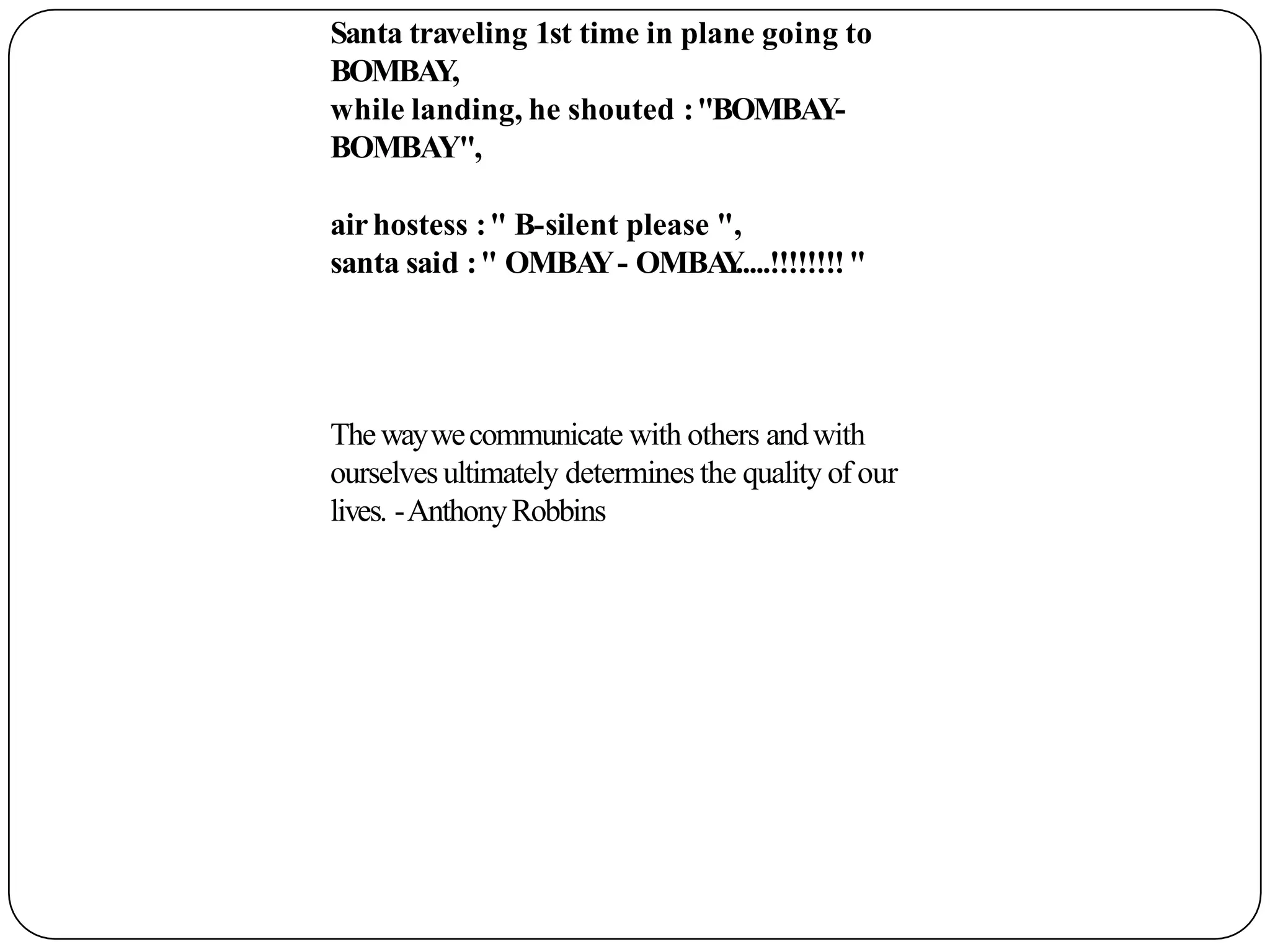 Santa traveling 1st time in plane going to
BOMBAY,
while landing, he shouted :"BOMBAY-
BOMBAY",
airhostess :" B-silent please ",
santa said :" OMBA
Y- OMBA
Y
.....!!!!!!!!"
Thewaywecommunicate with others andwith
ourselvesultimately determines the quality of our
lives. -AnthonyRobbins
 