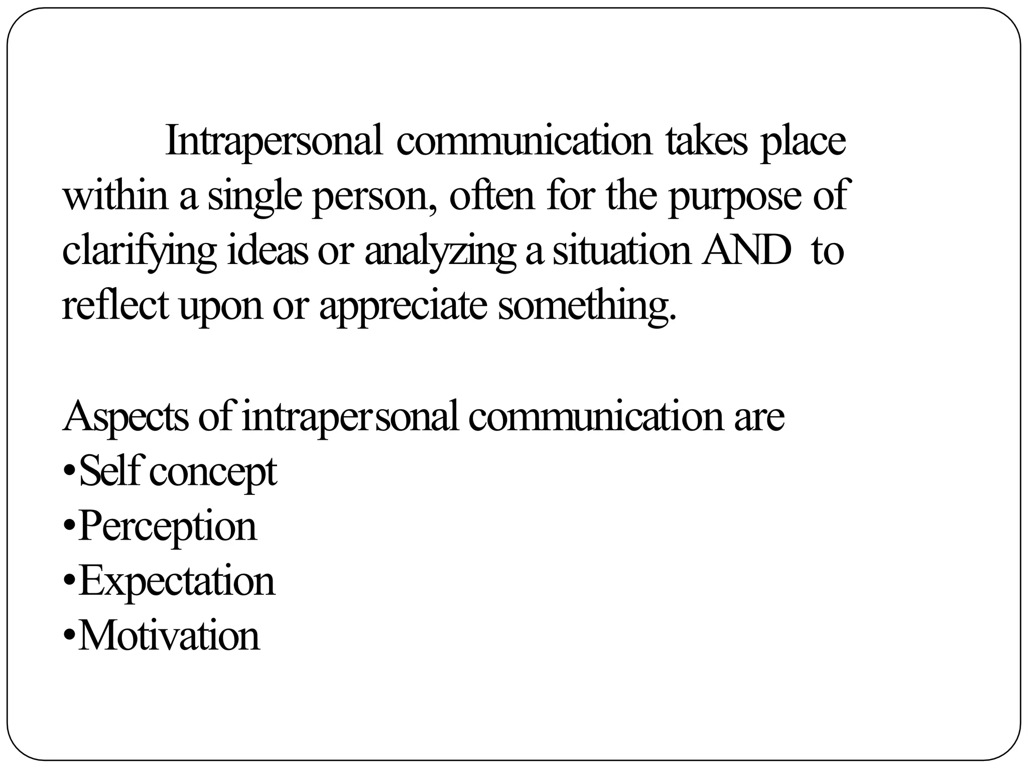 Intrapersonal communication takes place
within a single person, often for the purpose of
clarifying ideas or analyzing asituation AND to
reflect upon or appreciate something.
Aspects of intrapersonal communication are
•Self concept
•Perception
•Expectation
•Motivation
 