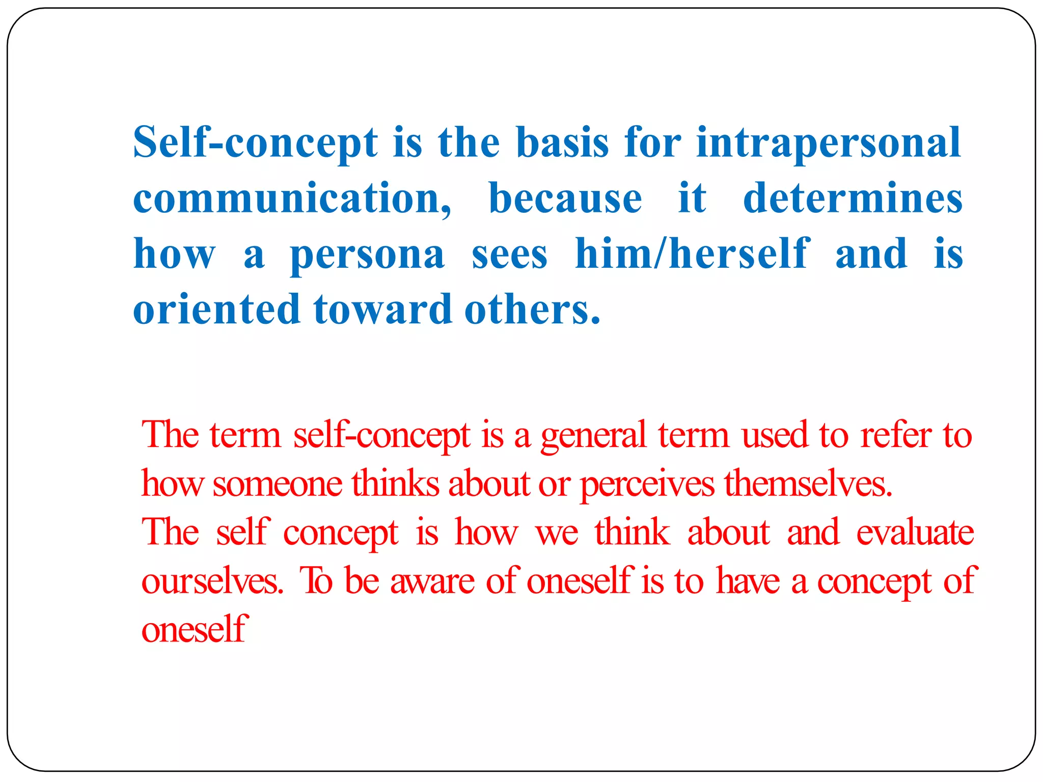 Self-concept is the basis for intrapersonal
communication, because it determines
how a persona sees him/herself and is
oriented toward others.
The term self-concept is a general term used to refer to
how someone thinks about or perceives themselves.
The self concept is how we think about and evaluate
ourselves. T
o be aware of oneself is to have a concept of
oneself
 
