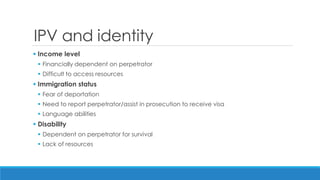 IPV and identity 
Income level 
Financially dependent on perpetrator 
Difficult to access resources 
Immigration status 
Fear of deportation 
Need to report perpetrator/assist in prosecution to receive visa 
Language abilities 
Disability 
Dependent on perpetrator for survival 
Lack of resources  