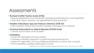 Assessments 
 Revised Conflict Tactics Scale (CTS2) 
Assesses perpetration and victimization typology/severity/frequency, and negotiation 
More often used in research, but appropriate for clinical practice 
 Timeline Followback Spousal Violence Interview (TLFB-SV) 
Daily calendar method documenting typology and frequency of violence 
 Proximal Antecedents to Violent Episodes (PAVE) Scale 
Context and functions of IPV incidents 
 Guidelines 
Screen IPV separately with each partner 
Complete a lethality assessment to determine appropriate services 
Screen IPV again later, as it may initially be denied due to shame, fear, and guilt 
If IPV is identified, creating a safety plan is crucial 
(Fals-Stewart et al., 2003; McCloskey & Grigsby, 2005; Babcock et al., 2004; Straus et al., 1996)  