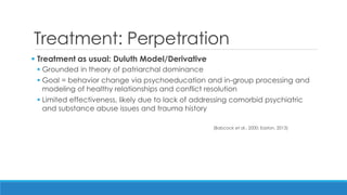 Treatment: Perpetration 
 Treatment as usual: Duluth Model/Derivative 
Grounded in theory of patriarchal dominance 
Goal = behavior change via psychoeducation and in-group processing and modeling of healthy relationships and conflict resolution 
Limited effectiveness, likely due to lack of addressing comorbid psychiatric and substance abuse issues and trauma history 
(Babcock et al., 2000; Easton, 2013)  