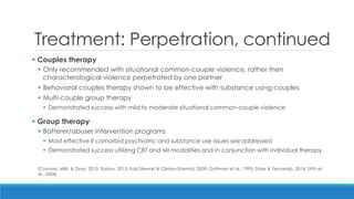 Treatment: Perpetration, continued 
 Couples therapy 
Only recommended with situational common-couple violence, rather then characterological violence perpetrated by one partner 
Behavioral couples therapy shown to be effective with substance using couples 
Multi-couple group therapy 
Demonstrated success with mild to moderate situational common-couple violence 
 Group therapy 
Batterer/abuser intervention programs 
Most effective if comorbid psychiatric and substance use issues are addressed 
Demonstrated success utilizing CBT and MI modalities and in conjunction with individual therapy 
(Connors, Mills, & Gray, 2013; Easton, 2013; Fals-Stewart & Clinton-Sherrod, 2009; Gottman et al., 1995; Stare & Fernando, 2014; Stith et al., 2004)  