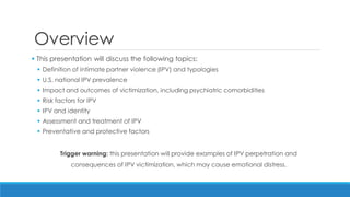 Overview 
 This presentation will discuss the following topics: 
Definition of intimate partner violence (IPV) and typologies 
U.S. national IPV prevalence 
Impact and outcomes of victimization, including psychiatric comorbidities 
Risk factors for IPV 
IPV and identity 
Assessment and treatment of IPV 
Preventative and protective factors 
Trigger warning: this presentation will provide examples of IPV perpetration and consequences of IPV victimization, which may cause emotional distress.  