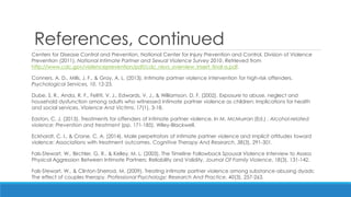 References, continued 
Centers for Disease Control and Prevention, National Center for Injury Prevention and Control, Division of Violence Prevention (2011). National Intimate Partner and Sexual Violence Survey 2010. Retrieved from http://www.cdc.gov/violenceprevention/pdf/cdc_nisvs_overview_insert_final-a.pdf. 
Conners, A. D., Mills, J. F., & Gray, A. L. (2013). Intimate partner violence intervention for high-risk offenders. Psychological Services, 10, 12-23. 
Dube, S. R., Anda, R. F., Felitti, V. J., Edwards, V. J., & Williamson, D. F. (2002). Exposure to abuse, neglect and household dysfunction among adults who witnessed intimate partner violence as children: Implications for health and social services. Violence And Victims, 17(1), 3-18. 
Easton, C. J. (2013). Treatments for offenders of intimate partner violence. In M. McMurran (Ed.) , Alcohol-related violence: Prevention and treatment (pp. 171-185). Wiley-Blackwell. 
Eckhardt, C. I., & Crane, C. A. (2014). Male perpetrators of intimate partner violence and implicit attitudes toward violence: Associations with treatment outcomes. Cognitive Therapy And Research, 38(3), 291-301. 
Fals-Stewart, W., Birchler, G. R., & Kelley, M. L. (2003). The Timeline Followback Spousal Violence Interview to Assess Physical Aggression Between Intimate Partners: Reliability and Validity. Journal Of Family Violence, 18(3), 131-142. 
Fals-Stewart, W., & Clinton-Sherrod, M. (2009). Treating intimate partner violence among substance-abusing dyads: The effect of couples therapy. Professional Psychology: Research And Practice, 40(3), 257-263.  