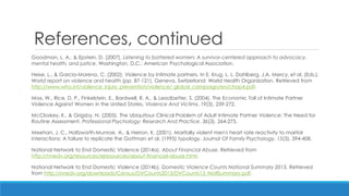 References, continued 
Goodman, L. A., & Epstein, D. (2007). Listening to battered women: A survivor-centered approach to advocacy, mental health, and justice. Washington, D.C.: American Psychological Association. 
Heise, L., & Garcia-Moreno, C. (2002). Violence by intimate partners. In E. Krug, L. L. Dahlberg, J.A. Mercy, et al. (Eds.), World report on violence and health (pp. 87-121). Geneva, Switzerland: World Health Organization. Retrieved from http://www.who.int/violence_injury_prevention/violence/ global_campaign/en/chap4.pdf. 
Max, W., Rice, D. P., Finkelstein, E., Bardwell, R. A., & Leadbetter, S. (2004). The Economic Toll of Intimate Partner Violence Against Women in the United States. Violence And Victims, 19(3), 259-272. 
McCloskey, K., & Grigsby, N. (2005). The Ubiquitous Clinical Problem of Adult Intimate Partner Violence: The Need for Routine Assessment. Professional Psychology: Research And Practice, 36(3), 264-275. 
Meehan, J. C., Holtzworth-Munroe, A., & Herron, K. (2001). Maritally violent men's heart rate reactivity to marital interactions: A failure to replicate the Gottman et al. (1995) typology. Journal Of Family Psychology, 15(3), 394-408. 
National Network to End Domestic Violence (2014a). About Financial Abuse. Retrieved from http://nnedv.org/resources/ejresources/about-financial-abuse.html. 
National Network to End Domestic Violence (2014b). Domestic Violence Counts National Summary 2013. Retrieved from http://nnedv.org/downloads/Census/DVCounts2013/DVCounts13_NatlSummary.pdf.  