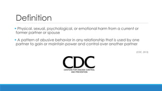 Definition 
 Physical, sexual, psychological, or emotional harm from a current or former partner or spouse 
 A pattern of abusive behavior in any relationship that is used by one partner to gain or maintain power and control over another partner 
(CDC, 2013) 
 