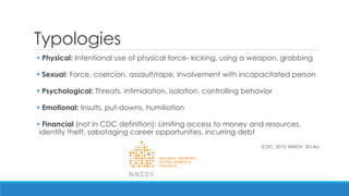 Typologies 
 Physical: Intentional use of physical force- kicking, using a weapon, grabbing 
 Sexual: Force, coercion, assault/rape, involvement with incapacitated person 
 Psychological: Threats, intimidation, isolation, controlling behavior 
 Emotional: Insults, put-downs, humiliation 
 Financial (not in CDC definition): Limiting access to money and resources, identity theft, sabotaging career opportunities, incurring debt 
(CDC, 2013; NNEDV, 2014a)  
