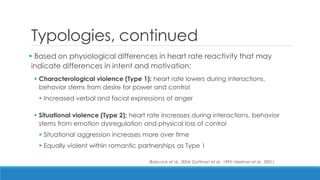 Typologies, continued 
 Based on physiological differences in heart rate reactivity that may indicate differences in intent and motivation: 
Characterological violence (Type 1): heart rate lowers during interactions, behavior stems from desire for power and control 
Increased verbal and facial expressions of anger 
Situational violence (Type 2): heart rate increases during interactions, behavior stems from emotion dysregulation and physical loss of control 
Situational aggression increases more over time 
Equally violent within romantic partnerships as Type 1 
(Babcock et al., 2004; Gottman et al., 1995; Meehan et al., 2001)  