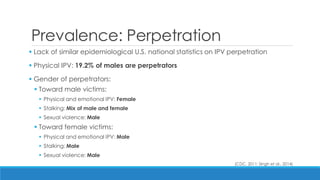 Prevalence: Perpetration 
 Lack of similar epidemiological U.S. national statistics on IPV perpetration 
 Physical IPV: 19.2% of males are perpetrators 
 Gender of perpetrators: 
Toward male victims: 
Physical and emotional IPV: Female 
Stalking: Mix of male and female 
Sexual violence: Male 
Toward female victims: 
Physical and emotional IPV: Male 
Stalking: Male 
Sexual violence: Male 
(CDC, 2011; Singh et al., 2014) 
 