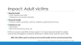 Impact: Adult victims 
 Mental health 
PTSD: Greater than 60% 
Depression and anxiety disorders 
 Physical health 
Chronic health conditions: asthma, diabetes, gastrointestinal issues 
 Substance use 
Alcoholism 
Illicit and intravenous drug use 
 81% of women and 35% of men report 1 or more adverse health or safety outcomes (emergency medical treatment, shelter stays, fear for one’s life) 
2003: $8.3 billion spent on physical and mental health services and lost productivity 
(CDC, 2011; Dube et al., 2002; Goodman & Epstein, 2007; Max et al., 2004)  
