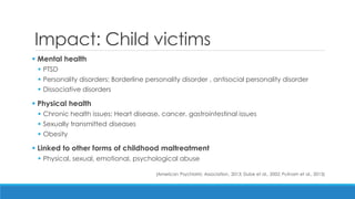 Impact: Child victims 
 Mental health 
PTSD 
Personality disorders: Borderline personality disorder , antisocial personality disorder 
Dissociative disorders 
 Physical health 
Chronic health issues: Heart disease, cancer, gastrointestinal issues 
Sexually transmitted diseases 
Obesity 
 Linked to other forms of childhood maltreatment 
Physical, sexual, emotional, psychological abuse 
(American Psychiatric Association, 2013; Dube et al., 2002; Putnam et al., 2013)  