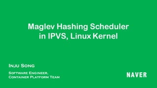 Maglev Hashing Scheduler
in IPVS, Linux Kernel
Inju Song
Software Engineer,
Container Platform Team NAVER
 