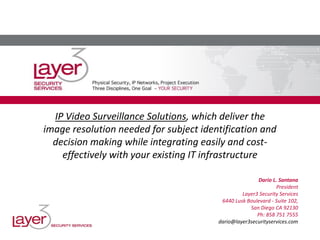 IP Video Surveillance Solutions, which deliver the
image resolution needed for subject identification and
decision making while integrating easily and cost-
effectively with your existing IT infrastructure
Dario L. Santana
President
Layer3 Security Services
6440 Lusk Boulevard - Suite 102,
San Diego CA 92130
Ph: 858 751 7555
dario@layer3securityservices.com
 